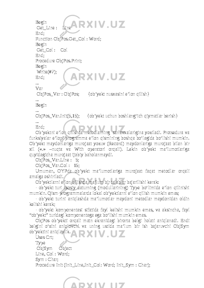 Begin Get_Line :  Line End; Function ObjPos.Get_Col : Word; Begin Get_Col :  Col End; Procedure ObjPos.Print; Begin Write(#7); End; ... Var ObjPos_Var : ObjPos; {ob’yekt nusxasini e’lon qilish} ... Begin ... ObjPos_Var.Init(5,15); {ob’yekt uchun boshlang‘ich qiymatlar berish} ... End; Ob’yektni e’lon qilishda metodlarning sarlavxalarigina yoziladi. Protsedura va funksiyalar e’loni programma e’lon qismining boshqa bo‘lagida bo‘lishi mumkin. Ob’yekt maydonlariga murojaat yozuv (Record) maydonlariga murojaat bilan bir xil («.» –nuqta va With operatori orqali). Lekin ob’yekt ma’lumotlariga quyidagicha murojaat ijobiy baholanmaydi. ObjPos_Var.Line :  5; ObjPos_Var.Col :  15; Umuman, OYPda ob’yekt ma’lumotlariga murojaat faqat metodlar orqali amalga oshiriladi. Ob’yektlarni e’lon qilishda ma’lum bir talablar bajarilishi kerak: - ob’yekt turi asosiy daturning (modullarining) Type bo‘limida e’lon qilinishi mumkin. Qism-programmalarda lokal ob’yektlarni e’lon qilish mumkin emas; - ob’yekt turini aniqlashda ma’lumotlar maydoni metodlar maydonidan oldin kelishi kerak; - ob’yekt komponentasi sifatida fayl kelishi mumkin emas, va aksincha, fayl “ob’yekt” turidagi komponentaga ega bo‘lishi mumkin emas. ObjPos ob’yekti orqali matn ekranidagi birorta belgi holati aniqlanadi. Endi belgini o‘zini aniqlovchi va uning ustida ma’lum bir ish bajaruvchi ObjSym ob’yektini aniqlaylik. Uses Crt; Type ObjSym  Object Line, Col : Word; Sym : Char; Procedure Init (Init_Line,Init_Col: Word; Init_Sym : Char); 