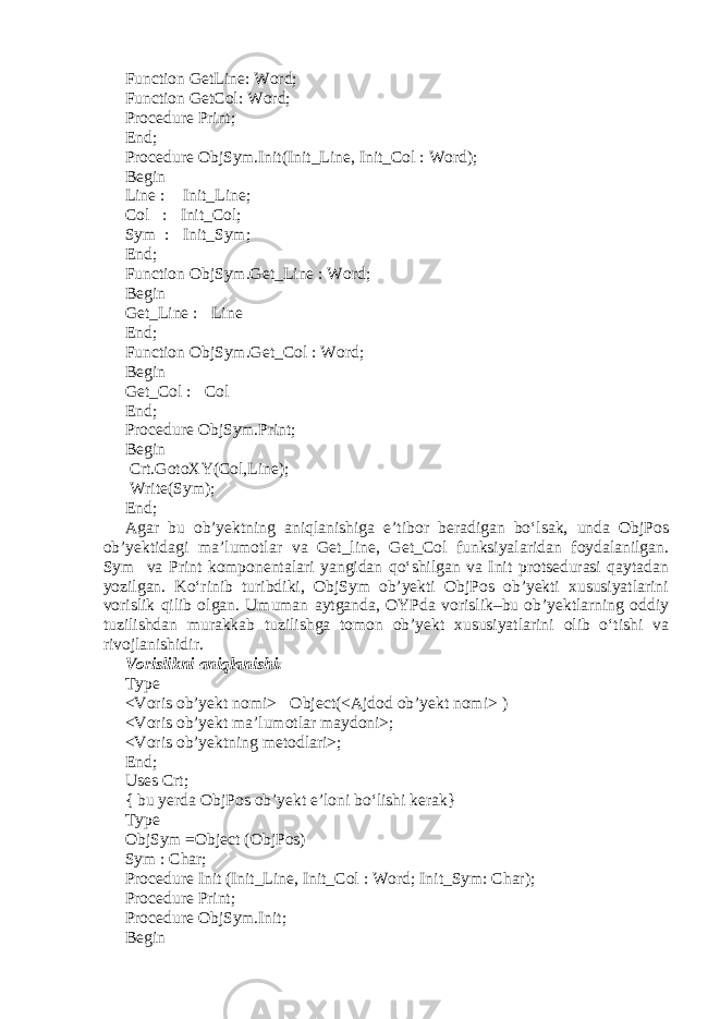 Function GetLine: Word; Function GetCol: Word; Procedure Print; End; Procedure ObjSym.Init(Init_Line, Init_Col : Word); Begin Line :  Init_Line; Col :  Init_Col; Sym :  Init_Sym; End; Function ObjSym.Get_Line : Word; Begin Get_Line :  Line End; Function ObjSym.Get_Col : Word; Begin Get_Col :  Col End; Procedure ObjSym.Print; Begin Crt.GotoXY(Col,Line); Write(Sym); End; Agar bu ob’yektning aniqlanishiga e’tibor beradigan bo‘lsak, unda ObjPos ob’yektidagi ma’lumotlar va Get_line, Get_Col funksiyalaridan foydalanilgan. Sym va Print komponentalari yangidan qo‘shilgan va Init protsedurasi qaytadan yozilgan. Ko‘rinib turibdiki, ObjSym ob’yekti ObjPos ob’yekti xususiyatlarini vorislik qilib olgan. Umuman aytganda, OYPda vorislik–bu ob’yektlarning oddiy tuzilishdan murakkab tuzilishga tomon ob’yekt xususiyatlarini olib o‘tishi va rivojlanishidir. Vorislikni aniqlanishi. Type <Voris ob’yekt nomi>  Object(<Ajdod ob’yekt nomi> ) <Voris ob’yekt ma’lumotlar maydoni>; <Voris ob’yektning metodlari>; End; Uses Crt; { bu yerda ObjPos ob’yekt e’loni bo‘lishi kerak} Type ObjSym =Object (ObjPos) Sym : Char; Procedure Init (Init_Line, Init_Col : Word; Init_Sym: Char); Procedure Print; Procedure ObjSym.Init; Begin 