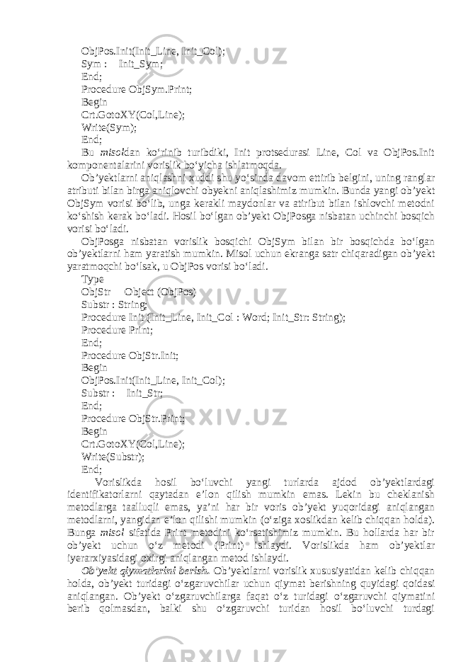 ObjPos.Init(Init_Line, Init_Col); Sym :  Init_Sym; End; Procedure ObjSym.Print; Begin Crt.GotoXY(Col,Line); Write(Sym); End; Bu misol dan ko‘rinib turibdiki, Init protsedurasi Line, Col va ObjPos.Init komponentalarini vorislik bo‘yicha ishlatmoqda. Ob’yektlarni aniqlashni xuddi shu yo‘sinda davom ettirib belgini, uning ranglar atributi bilan birga aniqlovchi obyekni aniqlashimiz mumkin. Bunda yangi ob’yekt ObjSym vorisi bo‘lib, unga kerakli maydonlar va atiribut bilan ishlovchi metodni ko‘shish kerak bo‘ladi. Hosil bo‘lgan ob’yekt ObjPosga nisbatan uchinchi bosqich vorisi bo‘ladi. ObjPosga nisbatan vorislik bosqichi ObjSym bilan bir bosqichda bo‘lgan ob’yektlarni ham yaratish mumkin. Misol uchun ekranga satr chiqaradigan ob’yekt yaratmoqchi bo‘lsak, u ObjPos vorisi bo‘ladi. Type ObjStr  Object (ObjPos) Substr : String; Procedure Init (Init_Line, Init_Col : Word; Init_Str: String); Procedure Print; End; Procedure ObjStr.Init; Begin ObjPos.Init(Init_Line, Init_Col); Substr :  Init_Str; End; Procedure ObjStr.Print; Begin Crt.GotoXY(Col,Line); Write(Substr); End; Vorislikda hosil bo‘luvchi yangi turlarda ajdod ob’yektlardagi identifikatorlarni qaytadan e’lon qilish mumkin emas. Lekin bu cheklanish metodlarga taalluqli emas, ya’ni har bir voris ob’yekt yuqoridagi aniqlangan metodlarni, yangidan e’lon qilishi mumkin (o‘ziga xoslikdan kelib chiqqan holda). Bunga misol sifatida Print metodini ko‘rsatishimiz mumkin. Bu hollarda har bir ob’yekt uchun o‘z metodi (Print) ishlaydi. Vorislikda ham ob’yektlar iyerarxiyasidagi oxirgi aniqlangan metod ishlaydi. Ob’yekt qiymatlarini berish. Ob’yektlarni vorislik xususiyatidan kelib chiqqan holda, ob’yekt turidagi o‘zgaruvchilar uchun qiymat berishning quyidagi qoidasi aniqlangan. Ob’yekt o‘zgaruvchilarga faqat o‘z turidagi o‘zgaruvchi qiymatini berib qolmasdan, balki shu o‘zgaruvchi turidan hosil bo‘luvchi turdagi 