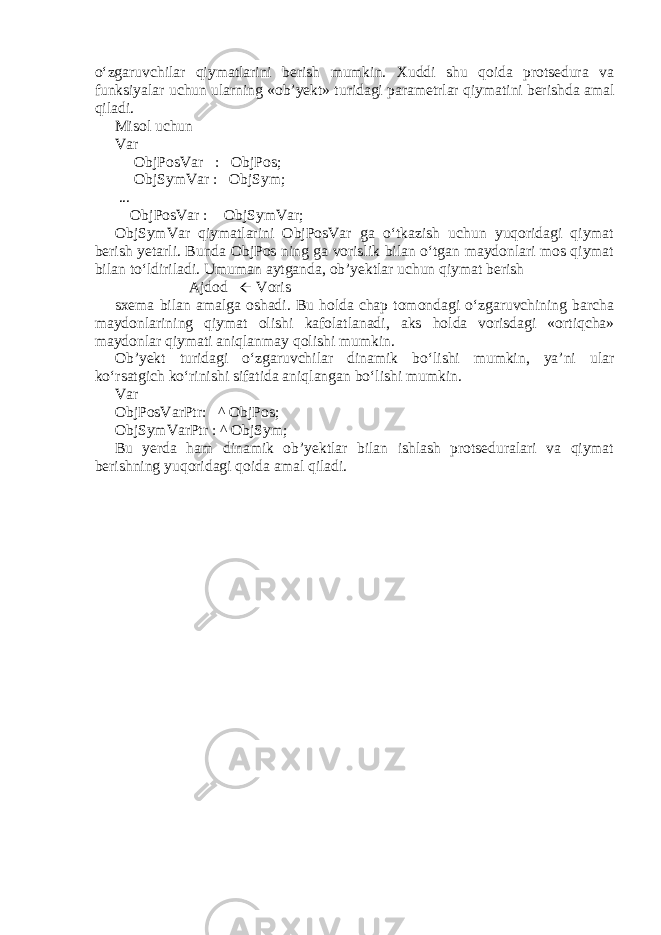 o‘zgaruvchilar qiymatlarini berish mumkin. Xuddi shu qoida protsedura va funksiyalar uchun ularning «ob’yekt» turidagi parametrlar qiymatini berishda amal qiladi. Misol uchun Var ObjPosVar : ObjPos; ObjSymVar : ObjSym; ... ObjPosVar :  ObjSymVar; ObjSymVar qiymatlarini ObjPosVar ga o‘tkazish uchun yuqoridagi qiymat berish yetarli. Bunda ObjPos ning ga vorislik bilan o‘tgan maydonlari mos qiymat bilan to‘ldiriladi. Umuman aytganda, ob’yektlar uchun qiymat berish Ajdod ß Voris sxema bilan amalga oshadi. Bu holda chap tomondagi o‘zgaruvchining barcha maydonlarining qiymat olishi kafolatlanadi, aks holda vorisdagi «ortiqcha» maydonlar qiymati aniqlanmay qolishi mumkin. Ob’yekt turidagi o‘zgaruvchilar dinamik bo‘lishi mumkin, ya’ni ular ko‘rsatgich ko‘rinishi sifatida aniqlangan bo‘lishi mumkin. Var ObjPosVarPtr: ^ ObjPos; ObjSymVarPtr : ^ ObjSym; Bu yerda ham dinamik ob’yektlar bilan ishlash protseduralari va qiymat berishning yuqoridagi qoida amal qiladi. 