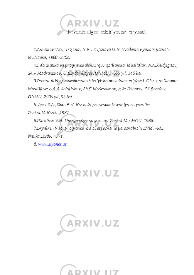 Foydalanilgan adabiyotlar ro’yxati. 1.Abramov V.G., Trifonov N.P., Trifonova G.N. Vvеdеniе v yazo`k paskal.- M.:Nauka, 1988.-320s. 2.Informatika va programmalsh.O’quv qo’llanma. Mualliflar: A.A.Xaldjigitov, Sh.F.Madraximov, U.E.Adambayev, O’zMU, 2005 yil, 145 bet. 3.Pascal tilida programmalash bo’yicha masalalar to’plami. O’quv qo’llanma. Mualliflar: 4.A.A.Xaldjigitov, Sh.F.Madraximov, A.M.Ikromov, S.I.Rasulov, O’zMU, 2005 yil, 94 bet. 5. Abеl S.A.,Zima Е.V. Nachala programmirovaniya na yazo`kе Paskal.M:Nauka,1987 6.Pilshikov V.N. Uprajnеniya po yazo`ku Paskal-M.: MGU, 1986. 7.Bryabrin V.M. Programmnoе obеspеchеniе pеrsonalno`x EVM. –M.: Nauka.,1989.-272s. 8. www.ziyonet.uz 