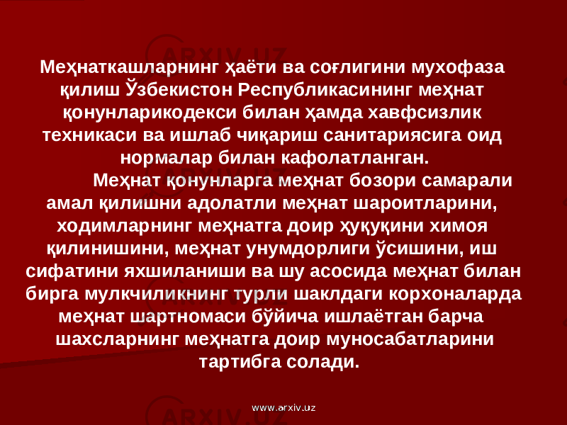 Меҳнаткашларнинг ҳаёти ва соғлигини мухофаза қилиш Ўзбекистон Республикасининг меҳнат қонунларикодекси билан ҳамда хавфсизлик техникаси ва ишлаб чиқариш санитариясига оид нормалар билан кафолатланган. Меҳнат қонунларга меҳнат бозори самарали амал қилишни адолатли меҳнат шароитларини, ходимларнинг меҳнатга доир ҳуқуқини химоя қилинишини, меҳнат унумдорлиги ўсишини, иш сифатини яхшиланиши ва шу асосида меҳнат билан бирга мулкчиликнинг турли шаклдаги корхоналарда меҳнат шартномаси бўйича ишлаётган барча шахсларнинг меҳнатга доир муносабатларини тартибга солади. www.arxiv.uzwww.arxiv.uz 