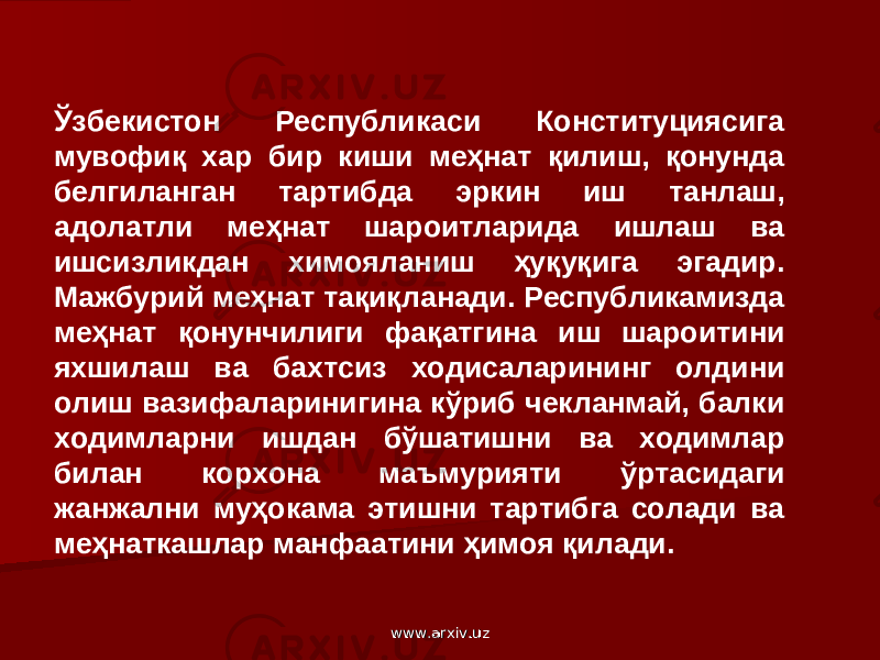 Ўзбекистон Республикаси Конституциясига мувофиқ хар бир киши меҳнат қилиш, қонунда белгиланган тартибда эркин иш танлаш, адолатли меҳнат шароитларида ишлаш ва ишсизликдан химояланиш ҳуқуқига эгадир. Мажбурий меҳнат тақиқланади. Республикамизда меҳнат қонунчилиги фақатгина иш шароитини яхшилаш ва бахтсиз ходисаларининг олдини олиш вазифаларинигина кўриб чекланмай, балки ходимларни ишдан бўшатишни ва ходимлар билан корхона маъмурияти ўртасидаги жанжални муҳокама этишни тартибга солади ва меҳнаткашлар манфаатини ҳимоя қилади. www.arxiv.uzwww.arxiv.uz 