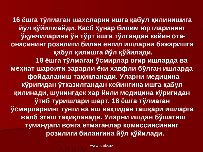 16 ёшга тўлмаган шахсларни ишга қабул қилинишига йўл қўйилмайди. Касб ҳунар билим юртларининг ўқувчиларини ўн тўрт ёшга тўлгандан кейин ота- онасининг розилиги билан енгил ишларни бажаришга қабул қилишга йўл қўйилади. 18 ёшга тўлмаган ўсмирлар оғир ишларда ва меҳнат шароити зарарли ёки хавфли бўлган ишларда фойдаланиш тақиқланади. Уларни медицина кўригидан ўтказилгандан кейингина ишга қабул қилинади, шунингдек хар йили медицина кўригидан ўтиб туришлари шарт. 18 ёшга тўлмаган ўсмирларнинг тунги ва иш вақтидан ташқари ишларга жалб этиш тақиқланади. Уларни ишдан бўшатиш тумандаги вояга етмаганлар комиссиясининг розилиги билангина йўл қўйилади. www.arxiv.uzwww.arxiv.uz 