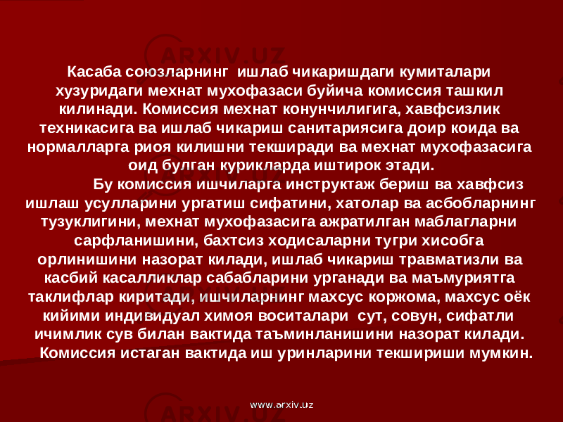 Касаба союзларнинг ишлаб чикаришдаги кумиталари хузуридаги мехнат мухофазаси буйича комиссия ташкил килинади. Комиссия мехнат конунчилигига, хавфсизлик техникасига ва ишлаб чикариш санитариясига доир коида ва нормалларга риоя килишни текширади ва мехнат мухофазасига оид булган курикларда иштирок этади. Бу комиссия ишчиларга инструктаж бериш ва хавфсиз ишлаш усулларини ургатиш сифатини, хатолар ва асбобларнинг тузуклигини, мехнат мухофазасига ажратилган маблагларни сарфланишини, бахтсиз ходисаларни тугри хисобга орлинишини назорат килади, ишлаб чикариш травматизли ва касбий касалликлар сабабларини урганади ва маъмуриятга таклифлар киритади, ишчиларнинг махсус коржома, махсус оёк кийими индивидуал химоя воситалари сут, совун, сифатли ичимлик сув билан вактида таъминланишини назорат килади. Комиссия истаган вактида иш уринларини текшириши мумкин. www.arxiv.uzwww.arxiv.uz 