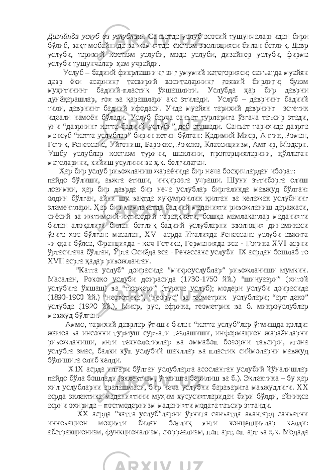 Дизайнда услуб ва услублаш. Санъатда услуб асосий тушунчаларнидан бири бўлиб, вақт мобайнида ва жамиятда костюм эволюцияси билан боғлиқ. Давр услуби, тарихий костюм услуби, мода услуби, дизайнер услуби, фирма услуби тушунчалар ҳам учрайди. Услуб – бадиий фикрлашнинг энг умумий категорияси; санъатда муайян давр ёки асарнинг тасвирий воситаларнинг ғоявий бирлиги; буюм муҳитининг бадиий-пластик ўхшашлиги. Услубда ҳар бир даврни дунёқарашлар, ғоя ва қарашлари акс этилади. Услуб – даврнинг бадиий тили, даврнинг бадиий ифодаси. Унда муайян тарихий даврнинг эстетик идеали намоён бўлади. Услуб барча санъат турларига ўзгача таъсир этади, уни “даврнинг катта бадиий услуби” деб аташади. Санъат тарихида даврга мансуб “катта услублар” бирин кетин бўлган: Қадимий Миср, Антик, Роман, Готик, Ренессанс, Уйғониш, Барокко, Рококо, Классициизм, Ампир, Модерн. Ушбу услублар костюм турини, шаклини, пропорцияларини, қўллаган матоларини, кийиш усулини ва ҳ.к. белгилаган. Ҳар бир услуб ривожланиш жараёнида бир неча босқичлардан иборат: пайдо бўлиши, авжга етиши, инқирозга учраши. Шуни эътиборга олиш лозимки, ҳар бир даврда бир неча услублар биргаликда мавжуд бўлган: олдин бўлган, айни шу вақтда хукумронлик қилган ва келажак услубнинг элементлари. Ҳар бир мамлакатда бадиий маданияти ривожланиш даражаси, сиёсий ва ижтимоий-иқтисодий тараққиёти, бошқа мамлакатлар маданияти билан алоқалиги билан боғлиқ бадиий услубларни эволюция динамикаси ўзига хос бўлган: масалан, ХV асрда Италияда Ренессанс услуби авжига чиққан бўлса, Францияда - кеч Готика, Германияда эса - Готика XVI асрни ўртасигача бўлган, Ўрта Осиёда эса - Ренессанс услуби IX асрдан бошлаб то XVII асрга қадар ривожланган. “Катта услуб” доирасида “микроуслублар” ривожланиши мумкин. Масалан, Рококо услуби доирасида (1730-1750 йй.) “шинуазри” (хитой услубига ўхшаш) ва “тюркери” (туркча услуб); модерн услуби доирасида (1890-1900 йй.) “неоготика”, “неорус” ва геометрик услублари; “арт деко” услубда (1920 йй.), Миср, рус, африка, геометрик ва б. микроуслублар мавжуд бўлган. Аммо, тарихий даврлар ўтиши билан “катта услуб”лар ўтмишда қолди: жамоа ва инсонни турмуш суръати тезлашиши, информацион жараёнларни ривожланиши, янги технологиялар ва оммабоп бозорни таъсири, ягона услубга эмас, балки кўп услубий шакллар ва пластик сиймоларни мавжуд бўлишига олиб келди. Х1Х асрда илгари бўлган услубларга асосланган услубий йўналишлар пайдо бўла бошлади (эклектизм, ўтмишга берилиш ва б.). Эклектика – бу ҳар хил услубларни аралашмаси, бир неча услубни бараварига мавжудлиги. ХХ асрда эклектика маданиятини муҳим хусусиятларидан бири бўлди, айниқса асрни охирида – постмодернизм маданияти модага таъсир этганди. ХХ асрда “катта услуб”ларни ўрнига санъатда авангард санъатни инновацион моҳияти билан боғлиқ янги концепциялар келди: абстракционизм, функционализм, сюрреализм, поп-арт, оп-арт ва ҳ.к. Модада 