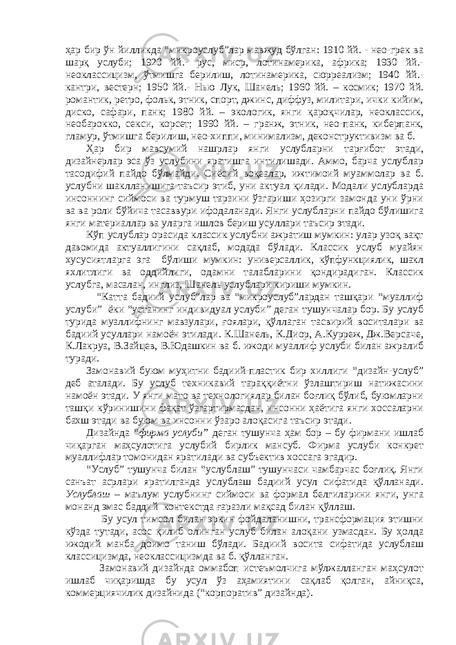 ҳар бир ўн йилликда “микроуслуб”лар мавжуд бўлган: 1910 йй. - нео-грек ва шарқ услуби; 1920 йй.- рус, миср, лотинамерика, африка; 1930 йй.- неоклассицизм, ўтмишга берилиш, лотинамерика, сюрреализм; 1940 йй.- кантри, вестерн; 1950 йй.- Нью Лук, Шанель; 1960 йй. – космик; 1970 йй. романтик, ретро, фольк, этник, спорт, джинс, диффуз, милитари, ички кийим, диско, сафари, панк; 1980 йй. – экологик, янги қароқчилар, неоклассик, необарокко, секси, корсет; 1990 йй. – гранж, этник, нео-панк, киберпанк, гламур, ўтмишга берилиш, нео-хиппи, минимализм, деконструктивизм ва б. Ҳар бир мавсумий нашрлар янги услубларни тарғибот этади, дизайнерлар эса ўз услубини яратишга интилишади. Аммо, барча услублар тасодифий пайдо бўлмайди. Сиёсий воқеалар, ижтимоий муаммолар ва б. услубни шаклланишига таъсир этиб, уни актуал қилади. Модали услубларда инсоннинг сиймоси ва турмуш тарзини ўзгариши ҳозирги замонда уни ўрни ва ва роли бўйича тасаввури ифодаланади. Янги услубларни пайдо бўлишига янги материаллар ва уларга ишлов бериш усуллари таъсир этади. Кўп услублар орасида классик услубни ажратиш мумкин: улар узоқ вақт давомида актуаллигини сақлаб, модада бўлади. Классик услуб муайян хусусиятларга эга бўлиши мумкин: универсаллик, кўпфункциялик, шакл яхлитлиги ва оддийлиги, одамни талабларини қондирадиган. Классик услубга, масалан, инглиз, Шанель услублари кириши мумкин. “Катта бадиий услуб”лар ва “микроуслуб”лардан ташқари “муаллиф услуби” ёки “устанинг индивидуал услуби” деган тушунчалар бор. Бу услуб турида муаллифнинг мавзулари, ғоялари, қўллаган тасвирий воситалари ва бадиий усуллари намоён этилади. К.Шанель, К.Диор, А.Курреж, Дж.Версаче, К.Лакруа, В.Зайцев, В.Юдашкин ва б. ижоди муаллиф услуби билан ажралиб туради. Замонавий буюм муҳитни бадиий-пластик бир хиллиги “дизайн-услуб” деб аталади. Бу услуб техникавий тараққиётни ўзлаштириш натижасини намоён этади. У янги мато ва технологиялар билан боғлиқ бўлиб, буюмларни ташқи кўринишини фақат ўзгартирмасдан, инсонни ҳаётига янги хоссаларни бахш этади ва буюм ва инсонни ўзаро алоқасига таъсир этади. Дизайнда “ фирма услуби” деган тушунча ҳам бор – бу фирмани ишлаб чиқарган маҳсулотига услубий бирлик мансуб. Фирма услуби конкрет муаллифлар томонидан яратилади ва субъектив хоссага эгадир. “Услуб” тушунча билан “услублаш” тушунчаси чамбарчас боғлиқ. Янги санъат асрлари яратилганда услублаш бадиий усул сифатида қўлланади. Услублаш – маълум услубнинг сиймоси ва формал белгиларини янги, унга монанд эмас баддий контекстда ғаразли мақсад билан қўллаш. Бу усул тимсол билан эркин фойдаланишни, трансформация этишни кўзда тутади, асос қилиб олинган услуб билан алоқани узмасдан. Бу ҳолда ижодий манба доимо таниш бўлади. Бадиий восита сифатида услублаш классицизмда, неоклассицизмда ва б. қўлланган. Замонавий дизайнда оммабоп истеъмолчига мўлжалланган маҳсулот ишлаб чиқаришда бу усул ўз аҳамиятини сақлаб қолган, айниқса, коммерциячилик дизайнида (“корпоратив” дизайнда). 