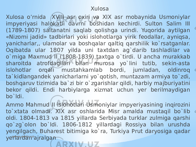  Xulosa Xulosa o’rnida XVIII asr oxiri va XIX asr mobaynida Usmoniylar impyeriyasi halokatli davrni boshidan kechirdi. Sulton Salim III (1789-1807) saltanatni saqlab qolishga urindi. Yuqorida aytilgan «Nizomi jadid» tadbirlari yoki islohotlarga yirik feodallar, ayniqsa, yanicharlar,, ulamolar va boshqalar qaltiq qarshilik ko`rsatganlar. Oqibatda ular 1807 yilda uni taxtdan ag`darib tashladilar va o`rniga Maxmud II (1808-1839) taxtga o`tirdi. U ancha murakkab sharoitda atrofdagilari bilan murosa yo`lini tutib, sekin-asta islohotlar orqali mustahkamlab bordi, jumladan, oldinroq ta`kidlangandek yanicharlarni yo`qotish, muntazam armiya to`zdi, boshqaruv tizimida ba`zi bir o`zgarishlar qildi, harbiy majburiyatini bekor qildi. Endi harbiylarga xizmat uchun yer berilmaydigan bo`ldi. Ammo Mahmud II islohotlari Usmoniylar impyeriyasining inqirozini to`xtata olmadi. XIX asr oshlarida Misr amalda mustaqil bo`Iib oldi. 1804-1813 va 1815 yillarda Serbiyada turklar zulmiga qarshi qo`zg`olon bo`ldi. 1806-1812 yillardagi Rossiya bilan urushda yengilgach, Buharest bitimiga ko`ra, Turkiya Prut daryosiga qadar yerlardan ajralgan www.arxiv.uz 