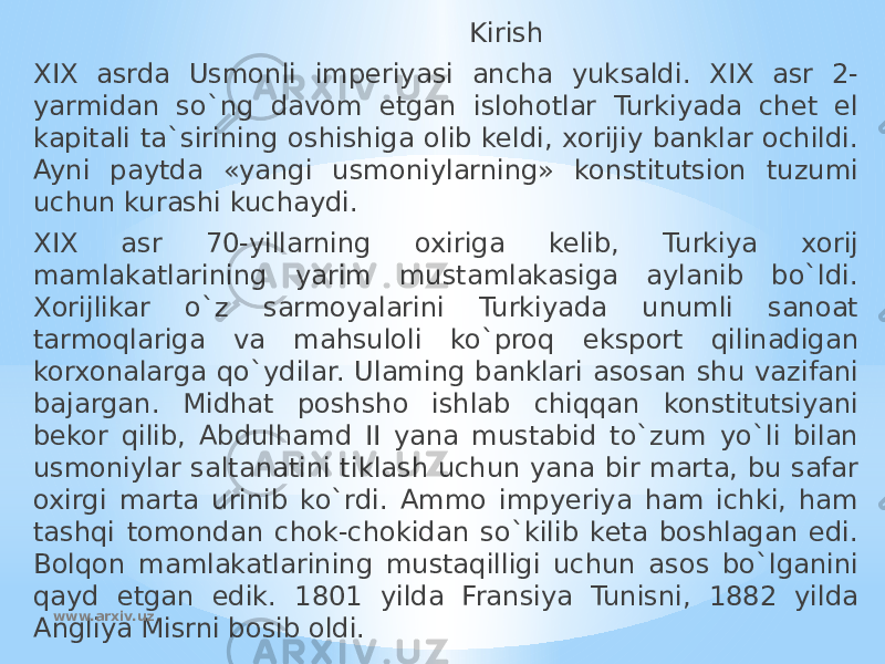  Kirish XIX asrda Usmonli imperiyasi ancha yuksaldi. XIX asr 2- yarmidan so`ng davom etgan islohotlar Turkiyada chet el kapitali ta`sirining oshishiga olib keldi, xorijiy banklar ochildi. Ayni paytda «yangi usmoniylarning» konstitutsion tuzumi uchun kurashi kuchaydi. XIX asr 70-yillarning oxiriga kelib, Turkiya xorij mamlakatlarining yarim mustamlakasiga aylanib bo`ldi. Xorijlikar o`z sarmoyalarini Turkiyada unumli sanoat tarmoqlariga va mahsuloli ko`proq eksport qilinadigan korxonalarga qo`ydilar. Ulaming banklari asosan shu vazifani bajargan. Midhat poshsho ishlab chiqqan konstitutsiyani bekor qilib, Abdulhamd II yana mustabid to`zum yo`li bilan usmoniylar saltanatini tiklash uchun yana bir marta, bu safar oxirgi marta urinib ko`rdi. Ammo impyeriya ham ichki, ham tashqi tomondan chok-chokidan so`kilib keta boshlagan edi. Bolqon mamlakatlarining mustaqilligi uchun asos bo`lganini qayd etgan edik. 1801 yilda Fransiya Tunisni, 1882 yilda Angliya Misrni bosib oldi. www.arxiv.uz 