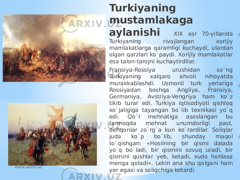 Turkiyaning mustamlakaga aylanishi XIX asr 70-yillarida Turkiyaning rivojlangan xorijiy mamlakatlarga qaramligi kuchaydi, ulardan olgan qarzlari ko`paydi. Xorijiy mamlakatlar esa talon-tarojni kuchaytirdilar. Fransiya-Rossiya urushidan so`ng Turkiyaning xalqaro ahvoli nihoyatda murakkablashdi. Usmonli turk yerlariga Rossiyadan boshqa Angliya, Fransiya, Germaniya, Avstriya-Vengriya ham ko`z tikib turar edi. Turkiya iqtisodiyoti qishloq xo`jaligiga tayangan bo`Iib texnikasi yo`q edi. Qo`l mehnatiga asoslangan bu tarmoqda mehnat unumdorligi past, dehqonlar zo`rg`a kun ko`rardilar. Soliqlar juda ko`p bo`Iib, shunday maqol to`qishgan: «Hosilning bir qismi dalada yo`q bo`ladi, bir qismini sovuq uradi, bir qismini qushlar yeb, ketadi, xudo hohlasa menga qoladi». Lekin ana shu qolgani ham yer egasi va soliqchiga ketardi.www.arxiv.uz 