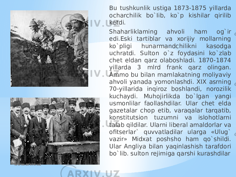 Bu tushkunlik ustiga 1873-1875 yillarda ocharchilik bo`Iib, ko`p kishilar qirilib ketdi. Shaharliklaming ahvoli ham og`ir edi.Eski tartiblar va xorijiy mollarning ko`pligi hunarmandchilikni kasodga uchratdi. Sulton o`z foydasini ko`zlab chet eldan qarz olaboshladi. 1870-1874 yillarda 3 mlrd frank qarz olingan. Ammo bu bilan mamlakatning moliyaviy ahvoli yanada yomonlashdi. XIX asrning 70-yillarida inqiroz boshlandi, norozilik kuchaydi. Muhojirlikda bo`lgan yangi usmonlilar faollashdilar. Ular chet elda gazetalar chop etib, varaqalar tarqatib, konstitutsion tuzumni va islohotlarni talab qildilar. Ularni liberal amaldorlar va ofitserlar` quvvatladilar ularga «Ulug` vazir» Midxat poshsho ham qo`shildi. Ular Angliya bilan yaqinlashish tarafdori bo`lib. sulton rejimiga qarshi kurashdilar www.arxiv.uz 