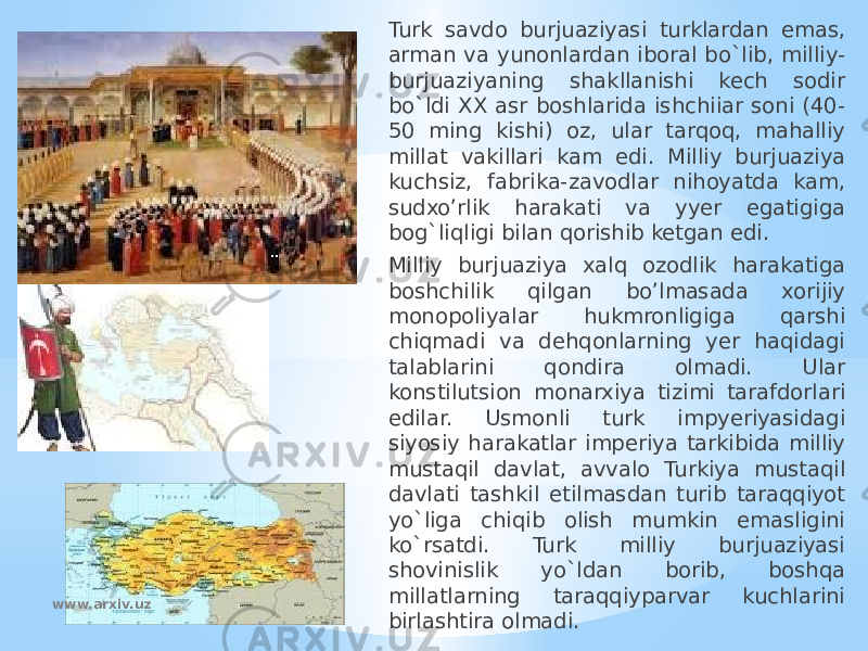 Turk savdo burjuaziyasi turklardan emas, arman va yunonlardan iboral bo`lib, milliy- burjuaziyaning shakllanishi kech sodir bo`ldi XX asr boshlarida ishchiiar soni (40- 50 ming kishi) oz, ular tarqoq, mahalliy millat vakillari kam edi. Milliy burjuaziya kuchsiz, fabrika-zavodlar nihoyatda kam, sudxo’rlik harakati va yyer egatigiga bog`liqligi bilan qorishib ketgan edi. Milliy burjuaziya xalq ozodlik harakatiga boshchilik qilgan bo’lmasada xorijiy monopoliyalar hukmronligiga qarshi chiqmadi va dehqonlarning yer haqidagi talablarini qondira olmadi. Ular konstilutsion monarxiya tizimi tarafdorlari edilar. Usmonli turk impyeriyasidagi siyosiy harakatlar imperiya tarkibida milliy mustaqil davlat, avvalo Turkiya mustaqil davlati tashkil etilmasdan turib taraqqiyot yo`liga chiqib olish mumkin emasligini ko`rsatdi. Turk milliy burjuaziyasi shovinislik yo`ldan borib, boshqa millatlarning taraqqiyparvar kuchlarini birlashtira olmadi.www.arxiv.uz 