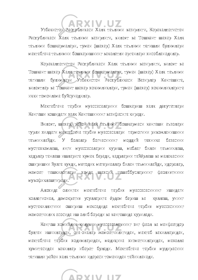 Узбекистон Республикаси Халк таълими вазирлиги , Коракалпогистон Республикаси Халк таълими вазирлиги , вилоят ва Тошкент шахар Халк таълими бошкармалари , туман ( шахар ) Халк таълими тегишли булимлари мактабгача таълимни бошкаришнинг ваколатли органлари хисобланадилар . Коракалпогистон Республикаси Халк таълими вазирлиги, вилоят ва Тошкент шахар Халк таълими бошкармалари, туман (шахар) Халк таълими тегишли булимлари Узбекистон Республикаси Вазирлар Кенгашига, вилоятлар ва Тошкент шахар хокимликлари, туман (шахар) хокимликларига икки томонлама буйсунадилар. Мактабгача тарбия муассасаларини бошкариш халк депутатлари Кенгаши кошидаги халк Кенгашининг вазифасига киради. Вилоят, шахар, район халк таълими бошкармаси кенгаши аъзолари турли хилдаги мактабгача тарбия муассасалари тармогини ривожланишини таъминлайди. У болалар богчасининг моддий техника базасини мустахкамлаш, янги муассасаларни куриш, маблаг билан таъминлаш, кадрлар танлаш ишларига кумак беради, кадрларни тайёрлаш ва малакасини оширишни йулга куяди, методик материаллар билан таъминлайди, идоралар, жамоат ташкилотлари хамда шахсий ташаббусларнинг фаолиятнини мувофиклаштиради. Алохида олинган мактабгача тарбия муассасасининг ишидаги коллегионал, демократия усулларига ёрдам бериш ва куллаш, унинг мустакиллигини ошириш максадида мактабгача тарбия муассасининг жамоатчилик асосида иш олиб боради ва кенгашида курилади. Кенгаш хомийлик килувчи муассасаларнинг энг фаол ва манфаатдор булган ишчилардан, ота-оналар жамоатчилигидан, мактаб вакилларидан, мактабгача тарбия ходимларидан, медицина хизматчиларидан, махалла кумитасидан вакиллар иборат булади. Мактабгача тарбия мудирасини тегишли район халк таълими идораси томонидан тайинланади. 