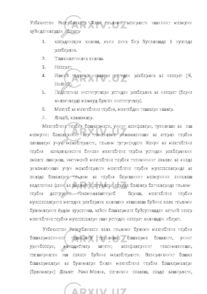 Узбекистон Республикаси Халк таълими вазирлиги ишининг мазмуни куйидагилардан иборат: 1. координация килиш, яъни аник бир йуналишда 1 нуктада рахбарлик. 2. Ташкилотчилик килиш. 3. Назорат. 4. Илмий тадкикот ишлари устидан рахбарлик ва назорат (К. Ниёзий). 5. Педагогика институтлари устидан рахбарлик ва назорат (барча вилоятларда мавжуд булган институтлар). 6. Мактаб ва мактабгача тарбия, мактабдан ташкари ишлар. 7. Лицей, коллежлар. Мактабгача тарбия бошкармаси, унинг вазифалари, тузилиши ва иш мазмуни: болаларнинг хар томонлама ривожланиши ва етарли тарбия олишлари учун жавобгарлиги, таълим тугрисидаги Конун ва мактабгача тарбия концепциясига биноан мактабгача тарбия устидан рахбарликни амалга ошириш, ижтимоий мактабгача тарбия тизимининг ахволи ва янада ривожланиши учун жавобгарлиги мактабгача тарбия муассасаларида ва оилада болаларга таълим ва тарбия беришнинг мазмунини аниклаш педагогика фани ва амалиёти ютуклари асрида болалар богчаларида таълим- тарбия дастурини такомиллаштириб бериш, мактабгача тарбия муассасаларига методик рахбарлик килишни яхшилаш буйича халк таълими булимларига ёрдам курсатиш, кайси бошкармага буйсунишдан катъий назар мактабгача тарбия муассасалари иши устидан назорат килишдан иборат. Узбекистон Республикаси халк таълими булими мактабгача тарбия бошкармасининг ташкилий тузилиши: бошкарма бошлиги, унинг уринбосари, методистлар штати; вазифаларнинг таксимланиши, топширилган иш сохаси буйича жавобгарлиги. Вазирликнинг бошка бошкармалари ва булимлари билан мактабгача тарбия бошкармалари (булимлари) Давлат Режа-Молия, согликни саклаш, савдо ваширлиги, 