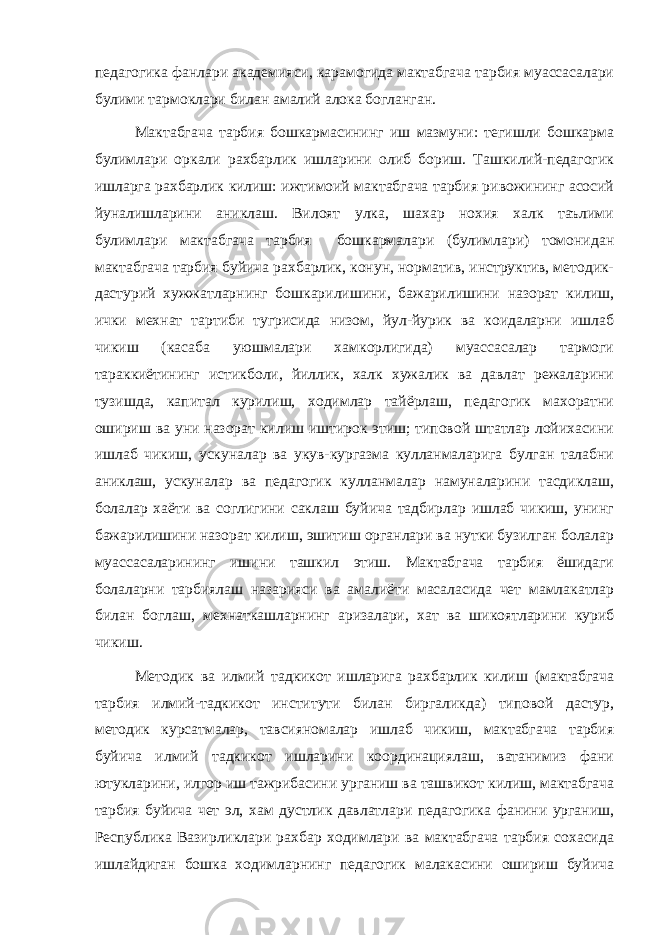 педагогика фанлари академияси, карамогида мактабгача тарбия муассасалари булими тармоклари билан амалий алока богланган. Мактабгача тарбия бошкармасининг иш мазмуни: тегишли бошкарма булимлари оркали рахбарлик ишларини олиб бориш. Ташкилий-педагогик ишларга рахбарлик килиш: ижтимоий мактабгача тарбия ривожининг асосий йуналишларини аниклаш. Вилоят улка, шахар нохия халк таълими булимлари мактабгача тарбия бошкармалари (булимлари) томонидан мактабгача тарбия буйича рахбарлик, конун, норматив, инструктив, методик- дастурий хужжатларнинг бошкарилишини, бажарилишини назорат килиш, ички мехнат тартиби тугрисида низом, йул-йурик ва коидаларни ишлаб чикиш (касаба уюшмалари хамкорлигида) муассасалар тармоги тараккиётининг истикболи, йиллик, халк хужалик ва давлат режаларини тузишда, капитал курилиш, ходимлар тайёрлаш, педагогик махоратни ошириш ва уни назорат килиш иштирок этиш; типовой штатлар лойихасини ишлаб чикиш, ускуналар ва укув-кургазма кулланмаларига булган талабни аниклаш, ускуналар ва педагогик кулланмалар намуналарини тасдиклаш, болалар хаёти ва соглигини саклаш буйича тадбирлар ишлаб чикиш, унинг бажарилишини назорат килиш, эшитиш органлари ва нутки бузилган болалар муассасаларининг ишини ташкил этиш. Мактабгача тарбия ёшидаги болаларни тарбиялаш назарияси ва амалиёти масаласида чет мамлакатлар билан боглаш, мехнаткашларнинг аризалари, хат ва шикоятларини куриб чикиш. Методик ва илмий тадкикот ишларига рахбарлик килиш (мактабгача тарбия илмий-тадкикот институти билан биргаликда) типовой дастур, методик курсатмалар, тавсияномалар ишлаб чикиш, мактабгача тарбия буйича илмий тадкикот ишларини координациялаш, ватанимиз фани ютукларини, илгор иш тажрибасини урганиш ва ташвикот килиш, мактабгача тарбия буйича чет эл, хам дустлик давлатлари педагогика фанини урганиш, Республика Вазирликлари рахбар ходимлари ва мактабгача тарбия сохасида ишлайдиган бошка ходимларнинг педагогик малакасини ошириш буйича 