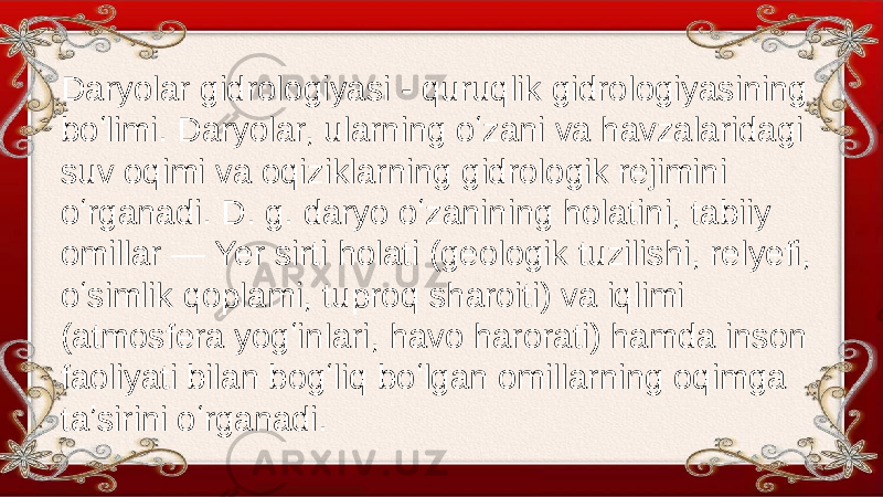 Daryolar gidrologiyasi - quruqlik gidrologiyasining boʻlimi. Daryolar, ularning oʻzani va havzalaridagi suv oqimi va oqiziklarning gidrologik rejimini oʻrganadi. D. g. daryo oʻzanining holatini, tabiiy omillar — Yer sirti holati (geologik tuzilishi, relyefi, oʻsimlik qoplami, tuproq sharoiti) va iqlimi (atmosfera yogʻinlari, havo harorati) hamda inson faoliyati bilan bogʻliq boʻlgan omillarning oqimga taʼsirini oʻrganadi. 