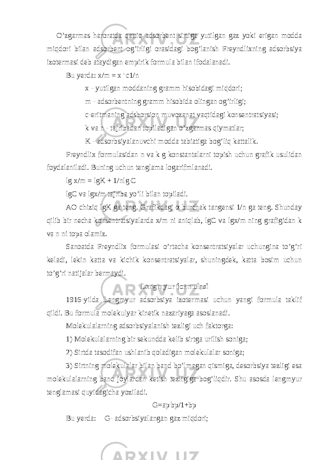 O’zgarmas haroratda qattiq adsorbent sirtiga yutilgan gaz yoki erigan modda miqdori bilan adsorbent og’irligi orasidagi bog’lanish Freyndlixning adsorbsiya izotermasi deb ataydigan empirik formula bilan ifodalanadi. Bu yerda: x/m = x . c1/n x - yutilgan moddaning gramm hisobidagi miqdori; m - adsorbentning gramm hisobida olingan og’irligi; c-eritmaning adsborsion muvozanat vaqtidagi konsentratsiyasi; k va n - tajribadan topiladigan o’zgarmas qiymatlar; K - adsorbsiyalanuvchi modda tabiatiga bog’liq kattalik. Freyndlix formulasidan n va k g konstantalarni topish uchun grafik usulidan foydalaniladi. Buning uchun tenglama logarifmlanadi. lg x/m = lgK + 1/nlg C lgC va lgx/m tajriba yo’li bilan topiladi. AO chiziq lgK ga teng. Grafikdagi α burchak tangensi 1/n ga teng. Shunday qilib bir necha konsentratsiyalarda x/m ni aniqlab, lgC va lgx/m ning grafigidan k va n ni topa olamiz. Sanoatda Freyndlix formulasi o’rtacha konsentratsiyalar uchungina to’g’ri keladi, lekin katta va kichik konsentratsiyalar, shuningdek, katta bosim uchun to’g’ri natijalar bermaydi. Lengmyur formulasi 1916-yilda Lengmyur adsorbsiya izotermasi uchun yangi formula taklif qildi. Bu formula molekulyar kinetik nazariyaga asoslanadi. Molekulalarning adsorbsiyalanish tezligi uch faktorga: 1) Molekulalarning bir sekundda kelib sirtga urilish soniga; 2) Sirtda tasodifan ushlanib qoladigan molekulalar soniga; 3) Sirtning molekulalar bilan band bo’lmagan qismiga, desorbsiya tezligi esa molekulalarning band joylardan ketish tezligiga bog’liqdir. Shu asosda lengmyur tenglamasi quyidagicha yoziladi. G=ap . b р /1+b р Bu yerda: G- adsorbsiyalangan gaz miqdori; 