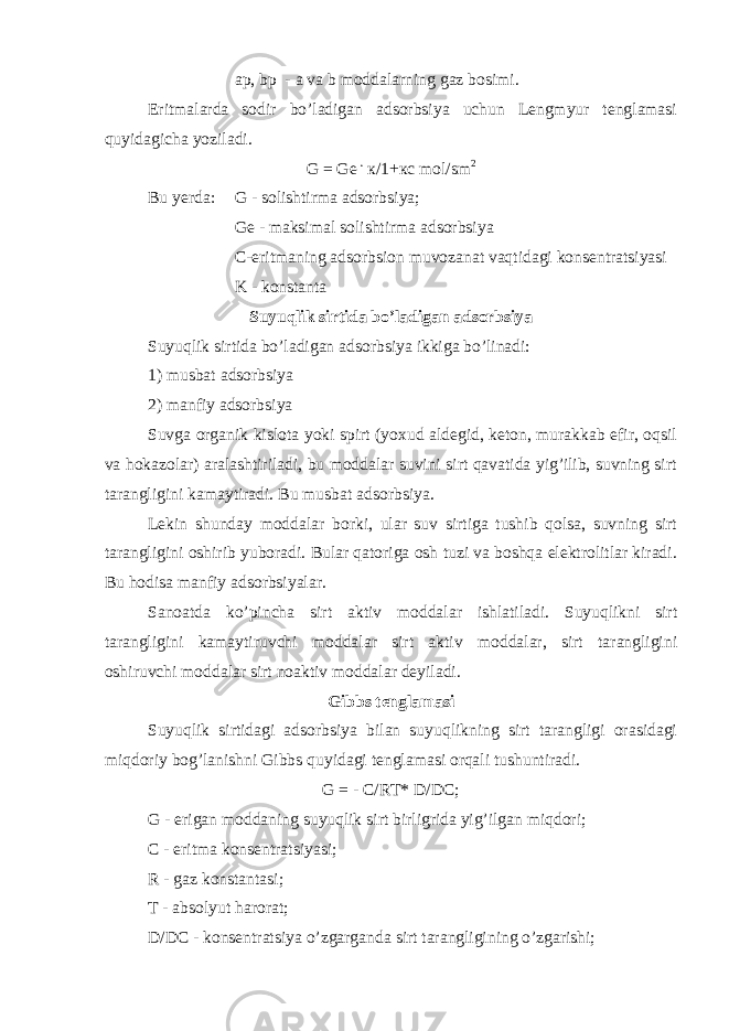 ap, bp - a va b moddalarning gaz bosimi. Eritmalarda sodir bo’ladigan adsorbsiya uchun Lengmyur tenglamasi quyidagicha yoziladi. G = G е . к/1+кс mol / sm 2 Bu yerda: G - solishtirma adsorbsiya; G е - maksimal solishtirma adsorbsiya C-eritmaning adsorbsion muvozanat vaqtidagi konsentratsiyasi K - konstanta Suyuqlik sirtida bo’ladigan adsorbsiya Suyuqlik sirtida bo’ladigan adsorbsiya ikkiga bo’linadi: 1) musbat adsorbsiya 2) manfiy adsorbsiya Suvga organik kislota yoki spirt (yoxud aldegid, keton, murakkab efir, oqsil va hokazolar) aralashtiriladi, bu moddalar suvini sirt qavatida yig’ilib, suvning sirt tarangligini kamaytiradi. Bu musbat adsorbsiya. Lekin shunday moddalar borki, ular suv sirtiga tushib qolsa, suvning sirt tarangligini oshirib yuboradi. Bular qatoriga osh tuzi va boshqa elektrolitlar kiradi. Bu hodisa manfiy adsorbsiyalar. Sanoatda ko’pincha sirt aktiv moddalar ishlatiladi. Suyuqlikni sirt tarangligini kamaytiruvchi moddalar sirt aktiv moddalar, sirt tarangligini oshiruvchi moddalar sirt noaktiv moddalar deyiladi. Gibbs tenglamasi Suyuqlik sirtidagi adsorbsiya bilan suyuqlikning sirt tarangligi orasidagi miqdoriy bog’lanishni Gibbs quyidagi tenglamasi orqali tushuntiradi. G = - C/RT* D/DC; G - erigan moddaning suyuqlik sirt birligrida yig’ilgan miqdori; C - eritma konsentratsiyasi; R - gaz konstantasi; T - absolyut harorat; D/DC - konsentratsiya o’zgarganda sirt tarangligining o’zgarishi; 