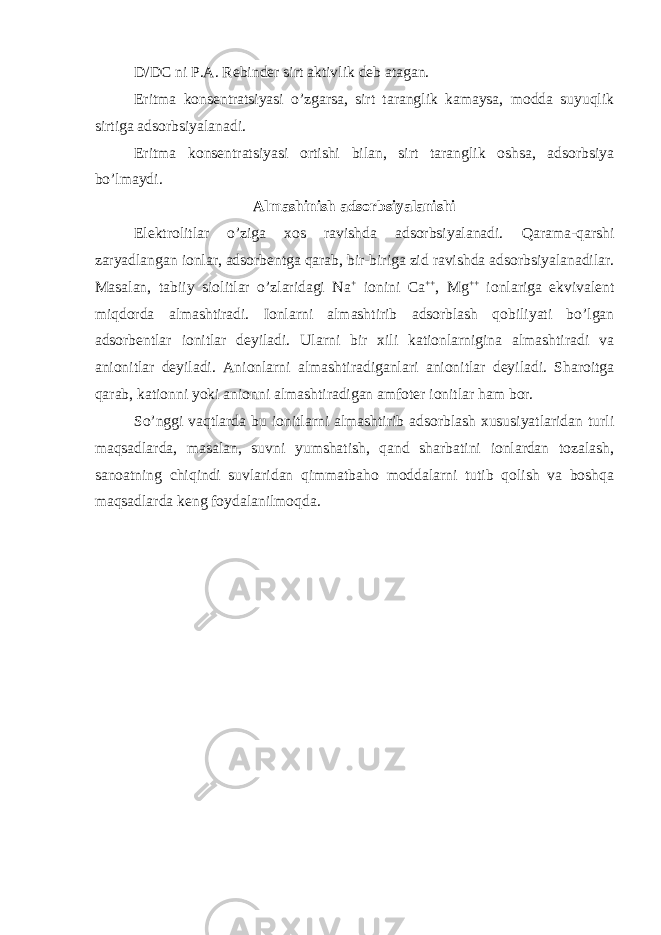 D/DC ni P.A. Rebinder sirt aktivlik deb atagan. Eritma konsentratsiyasi o’zgarsa, sirt taranglik kamaysa, modda suyuqlik sirtiga adsorbsiyalanadi. Eritma konsentratsiyasi ortishi bilan, sirt taranglik oshsa, adsorbsiya bo’lmaydi. Almashinish adsorbsiyalanishi Elektrolitlar o’ziga xos ravishda adsorbsiyalanadi. Qarama-qarshi zaryadlangan ionlar, adsorbentga qarab, bir-biriga zid ravishda adsorbsiyalanadilar. Masalan, tabiiy siolitlar o’zlaridagi Na + ionini Ca ++ , Mg ++ ionlariga ekvivalent miqdorda almashtiradi. Ionlarni almashtirib adsorblash qobiliyati bo’lgan adsorbentlar ionitlar deyiladi. Ularni bir xili kationlarnigina almashtiradi va anionitlar deyiladi. Anionlarni almashtiradiganlari anionitlar deyiladi. Sharoitga qarab, kationni yoki anionni almashtiradigan amfoter ionitlar ham bor. So’nggi vaqtlarda bu ionitlarni almashtirib adsorblash xususiyatlaridan turli maqsadlarda, masalan, suvni yumshatish, qand sharbatini ionlardan tozalash, sanoatning chiqindi suvlaridan qimmatbaho moddalarni tutib qolish va boshqa maqsadlarda keng foydalanilmoqda. 