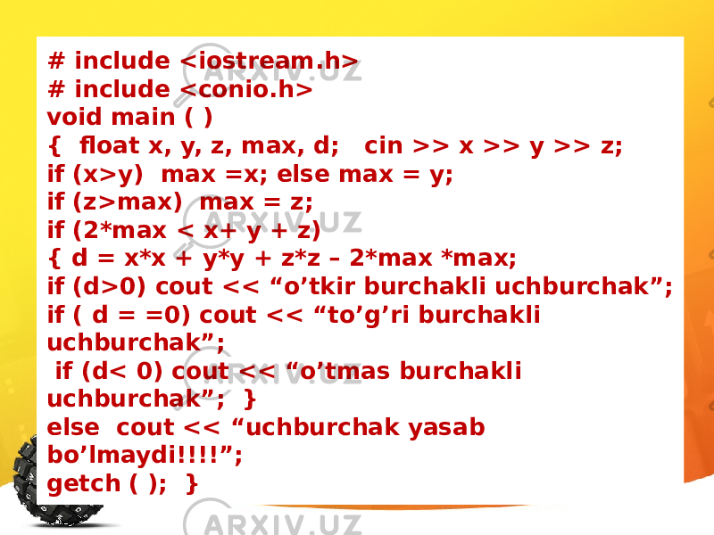 # include <iostream.h> # include <conio.h> void main ( ) { float x, y, z, max, d; cin >> x >> y >> z; if (x>y) max =x; else max = y; if (z>max) max = z; if (2*max < x+ y + z) { d = x*x + y*y + z*z – 2*max *max; if (d>0) cout << “o’tkir burchakli uchburchak”; if ( d = =0) cout << “to’g’ri burchakli uchburchak”; if (d< 0) cout << “o’tmas burchakli uchburchak”; } else cout << “uchburchak yasab bo’lmaydi!!!!”; getch ( ); } 