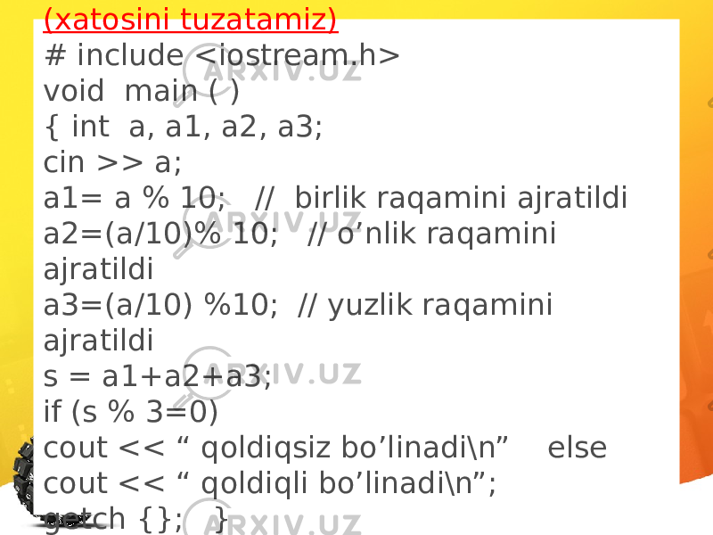 (xatosini tuzatamiz) # include <iostream.h> void main ( ) { int a, a1, a2, a3; cin >> a; a1= a % 10; // birlik raqamini ajratildi a2=(a/10)% 10; // o’nlik raqamini ajratildi a3=(a/10) %10; // yuzlik raqamini ajratildi s = a1+a2+a3; if (s % 3=0) cout << “ qoldiqsiz bo’linadi\n” else cout << “ qoldiqli bo’linadi\n”; getch {}; } 