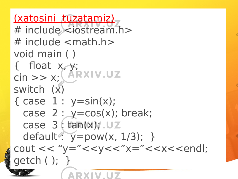(xatosini tuzatamiz) # include <iostream.h> # include <math.h> void main ( ) { float x, y; cin >> x; switch (x) { case 1 : y=sin(x); case 2 : y=cos(x); break; case 3 : tan(x); default : y=pow(x, 1/3); } cout << “y=”<<y<<”x=”<<x<<endl; getch ( ); } 