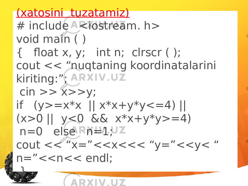 (xatosini tuzatamiz) # include <iostream. h> void main ( ) { float x, y; int n; clrscr ( ); cout << “nuqtaning koordinatalarini kiriting:”; cin >> x>>y; if (y>=x*x || x*x+y*y<=4) || (x>0 || y<0 && x*x+y*y>=4) n=0 else n=1; cout << “x=”<<x<<< “y=”<<y< “ n=”<<n<< endl; } 