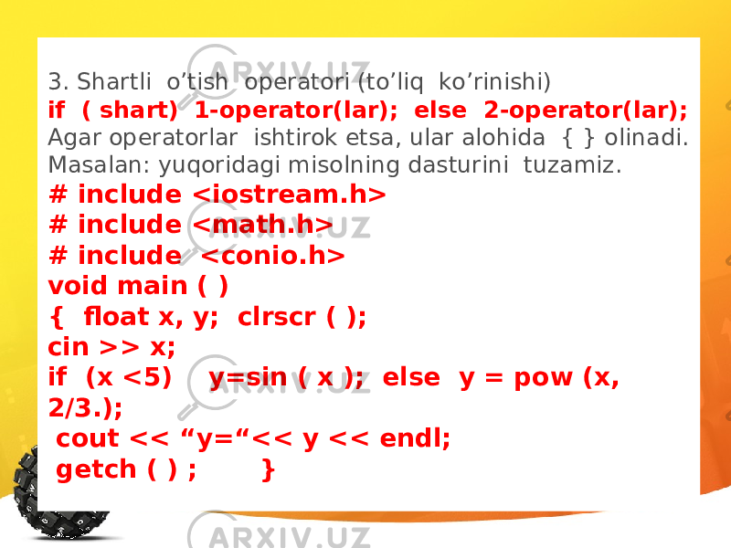 3. Shartli o’tish operatori (to’liq ko’rinishi) if ( shart) 1-operator(lar); else 2-operator(lar); Agar operatorlar ishtirok etsa, ular alohida { } olinadi. Masalan: yuqoridagi misolning dasturini tuzamiz. # include <iostream.h> # include <math.h> # include <conio.h> void main ( ) { float x, y; clrscr ( ); cin >> x; if (x <5) y=sin ( x ); else y = pow (x, 2/3.); cout << “y=“<< y << endl; getch ( ) ; } 