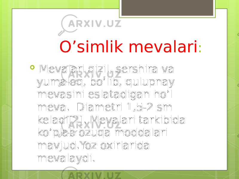  O’simlik mevalari :  Mevalari qizil, sershira va yumaloq, bo’lib, qulupnay mevasini eslatadigan ho’l meva. Diametri 1,5-2 sm keladi[2]. Mevalari tarkibida ko’plab ozuqa moddalari mavjud.Yoz oxirlarida mevalaydi. 