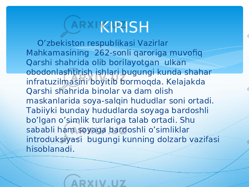  O’zbekiston respublikasi Vazirlar Mahkamasining 262-sonli qaroriga muvofiq Qarshi shahrida olib borilayotgan ulkan obodonlashtirish ishlari bugungi kunda shahar infratuzilmasini boyitib bormoqda. Kelajakda Qarshi shahrida binolar va dam olish maskanlarida soya-salqin hududlar soni ortadi. Tabiiyki bunday hududlarda soyaga bardoshli bo’lgan o’simlik turlariga talab ortadi. Shu sababli ham soyaga bardoshli o’simliklar introduksiyasi bugungi kunning dolzarb vazifasi hisoblanadi. KIRISH 