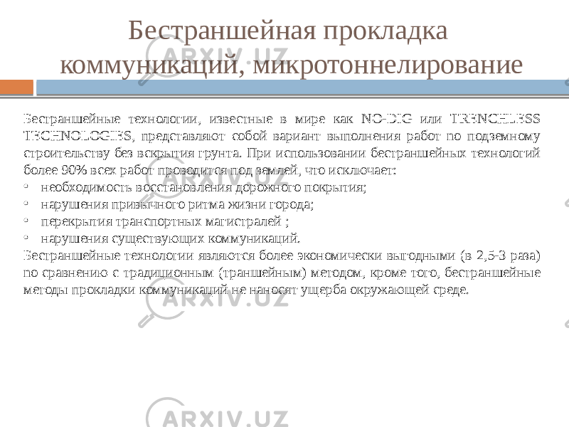 Бестраншейная прокладка коммуникаций, микротоннелирование Бестраншейные технологии, известные в мире как NO-DIG или TRENCHLESS TECHNOLOGIES, представляют собой вариант выполнения работ no подземному строительству без вскрытия грунта. При использовании бестраншейных технологий более 90% всех работ проводится под землей, что исключает: • необходимость восстановления дорожного покрытия; • нарушения привычного ритма жизни города; • перекрытия транспортных магистралей ; • нарушения существующих коммуникаций. Бестраншейные технологии являются более экономически выгодными (в 2,5-3 раза) no сравнению с традиционным (траншейным) методом, кроме того, бестраншейные методы прокладки коммуникаций не наносят ущерба окружающей среде. 