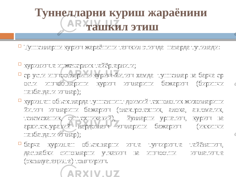 Туннелларни куриш жараёнини ташкил этиш  Туннелларни куриш жараёнини ташкил этишда назарда тутилади:  курилишга инженерлик тайёргарлиги;  ер усти иншоотларини куриш-йигиш хамда туннеллар ва барча ер ости иншоотларини куриш ишларини бажариш (биринчи навбатдаги ишлар);  курилган объектларда туннелнинг доимий технологик жихозларини йигиш ишларини бажариш (электротехник, алока, автоматик, телемеханик, сантехникавий), йулларни урнатиш, куриш ва архитектуравий пардозлаш ишларини бажариш (иккинчи навбатдаги ишлар);  барча курилган объектларни ишга туширишга тайёланиш, дастлабки синовларни утказиш ва иншоотни ишлатишга (эксплуатацияга) топшириш. 