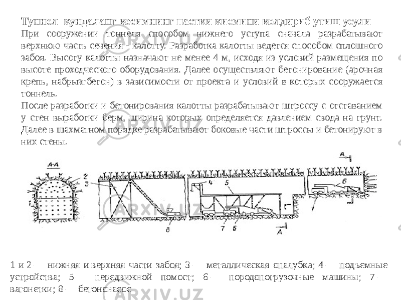 Туннел кундаланг кесимнинг пастки кисмини колдириб утиш усули При сооружении тоннеля способом нижнего уступа сначала разрабатывают верхнюю часть сечения - калотту. Разработка калотты ведется способом сплошного забоя. Высоту калотты назначают не менее 4 м, исходя из условий размещения по высоте проходческого оборудования. Далее осуществляют бетонирование (арочная крепь, набрызгбетон) в зависимости от проекта и условий в которых сооружается тоннель. После разработки и бетонирования калотты разрабатывают штроссу с отставанием у стен выработки берм, ширина которых определяется давлением свода на грунт. Далее в шахматном порядке разрабатывают боковые части штроссы и бетонируют в них стены. 1 и 2 — нижняя и верхняя части забоя; 3 — металлическая опалубка; 4 — подъемные устройства; 5 — передвижной помост; 6 — породопогрузочные машины; 7 — вагонетки; 8 — бетононасос 