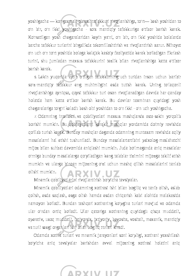 yoshigacha — ko&#39;rgazmali-obrazli tafakkuri rivojlanishiga, to&#39;rt— besh yoshidan to o&#39;n bir, o&#39;n ikki yoshigacha - so&#39;z mantiqiy tafakkuriga e&#39;tibor berish kerak. Ko&#39;rsatilgan yosh chegaralaridan keyin ya&#39;ni, o&#39;n bir, o&#39;n ikki yoshida bolalarda barcha tafakkur turlarini birgalikda takomillashtirish va rivojlantirish zarur. Nihoyat o&#39;n uch o&#39;n to&#39;rt yoshida bolaga kelajak kasbiy faoliyatida kerak bo&#39;Iadigan fikrlash turini, shu jumladan maxsus tafakkurini tezlik bilan rivojlanishiga katta e&#39;tibor berish kerak. 6. Lekin yuqorida aytib o&#39;tilgan tafakkurning uch turidan inson uchun baribir so&#39;z-mantiqiy tafakkur eng muhimligini esda tutish kerak. Uning to&#39;laqonli rivojlanishiga ayniqsa, qaysi tafakkur turi oson rivojlanadigan davrda har qanday holatda ham katta e&#39;tibor berish kerak. Bu davrlar taxminan quyidagi yosh chegaralariga to&#39;g&#39;ri keladi: besh olti yoshidan to o&#39;n ikki - o&#39;n uch yoshigacha. 7. Odamning intellekti va qobiliyatlari maxsus mashqlarsiz asta- sekin yo&#39;qolib borishi mumkin. Bu qobiliyatlarni kerakli mashqlar yordamida doimiy ravishda qo&#39;Ilab turish kerak. Bunday mashqlar deganda odamning muntazam ravishda aqliy masalalarni hal etishi tushuniladi. Bunday masalalartartibini psixolog-maslahatchi mijoz bilan suhbat davomida aniqlashi mumkin. Juda bo&#39;lmaganda aniq masalalar o&#39;rniga bunday masalalarga qo&#39;yiladigan keng talablar tizimini mijozga taklif etish mumkin va ularga binoan mijozning o&#39;zi uchun mashq qilish masalalarini tanlab olishi mumkin. Mnemik qobiliyatlarini rivojlantirish bo&#39;yicha tavsiyalar. Mnemik qobiliyatlari odamning xotirasi ishi bilan bog&#39;liq va tanib olish, eslab qolish, esda saqlash, esga olish hamda esdan chiqarish kabi alohida malakasida namoyon bo&#39;Iadi. Bundan tashqari xotiraning ko&#39;pgina turlari mavjud va odamda ular o&#39;ndan ortiq bo&#39;Iadi. Ular qatoriga xotiraning quyidagi: qisqa muddatli, operativ, uzoq muddatli, ixtiyorsiz, ixtiyoriy, bevosita, vositali, mexanik, mantiqiy va turli sezgi organlari ishi bilan bog&#39;liq turlari kiradi. Odamda xotira turlari va mnemik jarayonlari soni ko&#39;pligi, xotirani yaxshilash bo&#39;yicha aniq tavsiyalar berishdan avval mijozning xotirasi holatini aniq 