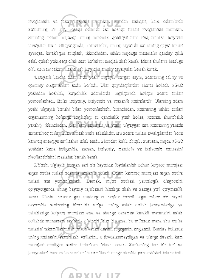 rivojlanishi va takomillashishi mumkin. Bundan tashqari, ba&#39;zi odamlarda xotiraning bir turi, boshqa odamda esa boshqa turlari rivojlanishi mumkin. Shuning uchun mijozga uning mnemik qobiliyatlarini rivojlantirish bo&#39;yicha tavsiyalar taklif etilayotganda, birinchidan, uning hayotida xotiraning qaysi turlari ayniqsa, kerakligini aniqlash, ikkinchidan, ushbu mijozga materialni qanday qilib eslab qolish yoki esga olish oson bo&#39;lishini aniqlab olish kerak. Mana shularni hisobga olib xotirani takomillashtirish bo&#39;yicha amaliy tavsiyalar berish kerak. 4. Deyarli barcha odamlarda yoshi ulg&#39;ayib borgan sayin, xotiraning tabiiy va qonuniy o&#39;zgarishlari sodir bo&#39;ladi. Ular quyidagilardan iborat bo&#39;ladi: 25-30 yoshidan boshlab, ko&#39;pchilik odamlarda tug&#39;ilganida bo&#39;lgan xotira turlari yomonlashadi. Bular ixtiyoriy, ixtiyorsiz va mexanik xotiralardir. Ularning odam yoshi ulg&#39;ayib borishi bilan yomonlashishi birinchidan, xotiraning ushbu turlari organizmning holatiga bog&#39;liqligi (u qanchalik yosh bo&#39;lsa, xotirasi shunchalik yaxshi), ikkinchidan, ular kam samarali va yoshi ulg&#39;aygan sari xotiraning yanada samaraliroq turlari bilan almashinishi sabablidir. Bu xotira turlari awalgilaridan ko&#39;ra kamroq energiya sarflashni talab etadi. Shundan kelib chiqib, xususan, mijoz 25-30 yoshdan katta bo&#39;lganida, asosan, ixtiyoriy, mantiqiy va ixtiyorsiz xotirasini rivojlantirishni maslahat berish kerak. 5. Yoshi ulg&#39;ayib borgan sari o&#39;z hayotida foydalanish uchun ko&#39;proq murojaat etgan xotira turlari odamda saqlanib qoladi. Odam kamroq murojaat etgan xotira turlari esa yomonlashadi. Demak, mijoz xotirasi psixologik diagnozini qo&#39;yayotganda uning hayotiy tajribasini hisobga olish va xatoga yo&#39;I qo&#39;ymaslik kerak. Ushbu holatda gap quyidagilar haqida boradi: agar mijoz o&#39;z hayoti davomida xotiraning biron-bir turiga, uning eslab qolish jarayonlariga va uslublariga ko&#39;proq murojaat etsa va shunga qaramay kerakii materialni eslab qolishda muntazam ravishda qiyinchiliklar his etsa, bu mijozda mana shu xotira turlarini takomillashtirish imkoniyatlari deyarli tugaganini anglatadi. Bunday hollarda uning xotirasini yaxshilash yo&#39;llarini, u foydalanmaydigan va ularga deyarli kam murojaat etadigan xotira turlaridan izlash kerak. Xotiraning har bir turi va jarayonlari bundan tashqari uni takomillashtirishga alohida yondashishni talab etadi. 