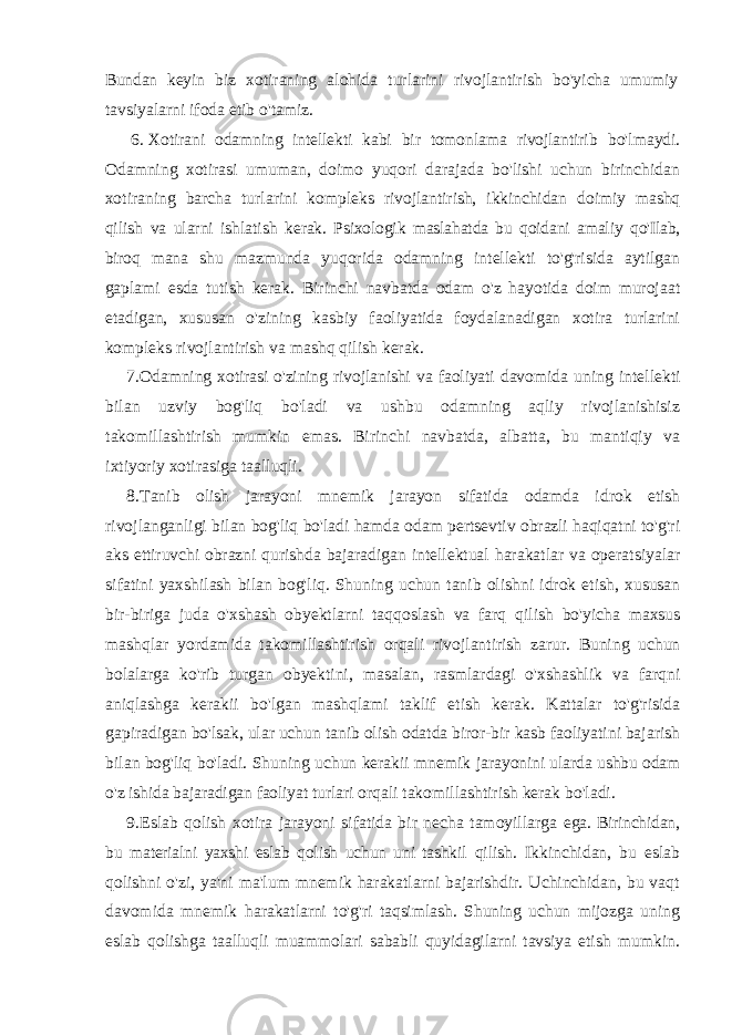 Bundan keyin biz xotiraning alohida turlarini rivojlantirish bo&#39;yicha umumiy tavsiyalarni ifoda etib o&#39;tamiz. 6. Xotirani odamning intellekti kabi bir tomonlama rivojlantirib bo&#39;lmaydi. Odamning xotirasi umuman, doimo yuqori darajada bo&#39;lishi uchun birinchidan xotiraning barcha turlarini kompleks rivojlantirish, ikkinchidan doimiy mashq qilish va ularni ishlatish kerak. Psixologik maslahatda bu qoidani amaliy qo&#39;Ilab, biroq mana shu mazmunda yuqorida odamning intellekti to&#39;g&#39;risida aytilgan gaplami esda tutish kerak. Birinchi navbatda odam o&#39;z hayotida doim murojaat etadigan, xususan o&#39;zining kasbiy faoliyatida foydalanadigan xotira turlarini kompleks rivojlantirish va mashq qilish kerak. 7. Odamning xotirasi o&#39;zining rivojlanishi va faoliyati davomida uning intellekti bilan uzviy bog&#39;liq bo&#39;ladi va ushbu odamning aqliy rivojlanishisiz takomillashtirish mumkin emas. Birinchi navbatda, albatta, bu mantiqiy va ixtiyoriy xotirasiga taalluqli. 8. Tanib olish jarayoni mnemik jarayon sifatida odamda idrok etish rivojlanganligi bilan bog &#39; liq bo &#39; ladi hamda odam pertsevtiv obrazli haqiqatni to &#39; g &#39; ri aks ettiruvchi obrazni qurishda bajaradigan intellektual harakatlar va operatsiyalar sifatini yaxshilash bilan bog &#39; liq . Shuning uchun tanib olishni idrok etish , xususan bir - biriga juda o &#39; xshash obyektlarni taqqoslash va farq qilish bo &#39; yicha maxsus mashqlar yordamida takomillashtirish orqali rivojlantirish zarur . Buning uchun bolalarga ko &#39; rib turgan obyektini , masalan , rasmlardagi o &#39; xshashlik va farqni aniqlashga kerakii bo &#39; lgan mashqlami taklif etish kerak . Kattalar to&#39;g&#39;risida gapiradigan bo&#39;lsak, ular uchun tanib olish odatda biror-bir kasb faoliyatini bajarish bilan bog&#39;liq bo&#39;ladi. Shuning uchun kerakii mnemik jarayonini ularda ushbu odam o&#39;z ishida bajaradigan faoliyat turlari orqali takomillashtirish kerak bo&#39;ladi. 9. Eslab qolish xotira jarayoni sifatida bir necha tamoyillarga ega. Birinchidan, bu materialni yaxshi eslab qolish uchun uni tashkil qilish. Ikkinchidan, bu eslab qolishni o&#39;zi, ya&#39;ni ma&#39;lum mnemik harakatlarni bajarishdir. Uchinchidan, bu vaqt davomida mnemik harakatlarni to&#39;g&#39;ri taqsimlash. Shuning uchun mijozga uning eslab qolishga taalluqli muammolari sababli quyidagilarni tavsiya etish mumkin. 