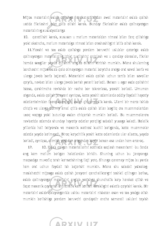 Mijoz materialni eslab qolishga harakat qilishdan awal materialni eslab qolish ustida fikrlashni odat qilib olishi kerak. Bunday fikrlashlar eslab qolinayotgan materialning xususiyatlariga 10. qaratilishi kerak , xususan u ma &#39; lum materialdan nimasi bilan farq qilishiga yoki aksincha , ma &#39; lum materialga nimasi bilan o &#39; xshashligini bilib olish kerak . 11. Yaxshi va tez eslab qolishga yordam beruvchi uslublar qatoriga eslab qolinayotgan materialning ichki tuzilishini aniqlash va u qanday obrazlar , fikrlar hamda sezgilar paydo qilishini anglab olishni kiritish mumkin . Mana shularning barchasini mijoz eslab qola olmayotgan material bo&#39;yicha o&#39;ziga-o&#39;zi savol berib va ularga javob berib bajaradi. Materialni eslab qolish uchun tartib bilan savollar qo&#39;yib, navbat bilan ularga javob berish yetarli bo&#39;ladi. Ba&#39;zan u agar esda qolishini istasa, qo&#39;shimcha ravishda bir necha bor takrorlasa, yaxshi bo&#39;ladi. Umuman oiganda, eslab qolish jarayoni ayniqsa, katta yoshli odamlarda oddiy foydali hayotiy odatlartizimidan iborat ekanligini esdan chiqarmaslik kerak. Ularni bir marta ishlab chiqib va ularga doimiy amal qilib eslab qolish bilan bog&#39;liq o&#39;z muammolaridan uzoq vaqtga yoki butunlay esdan chiqarish mumkin bo&#39;ladi. Bu muammolaro&#39;z navbatida odamda shunday hayotiy odatlar yo&#39;qligi sababli yuzaga keladi. Bolalik yillarida hali ixtiyorsiz va mexanik xotirasi kuchli bo&#39;lganda, katta muammolar odatda paydo bo&#39;lmaydi. Biroq ko&#39;pchilik yoshi katta odamlarda ular albatta, paydo bo&#39;ladi, ayniqsa, oltmish yoshdan o&#39;tgandan keyin ba&#39;zan esa undan ham ertaroq. 12. 10. Eslab qolgan materiallarini xotirada saqlash mexanizmi -bu fanda eng kam ma&#39;lum bo&#39;lgan holatlardan biridir. Shuning uchun bu jarayonga maqsadga muvoflq ta&#39;sir ko&#39;rsatishning iloji yo&#39;q. Shunga qaramay mijoz bu yerda ham o&#39;zi uchun foydali ish bajarishi mumkin. Mana shu sababli psixolog- maslahatchi mijozga eslab qolish jarayoni qanchalikto&#39;g&#39;ri tashkil qilingan bo&#39;Isa, eslab qolinayotgan materialni anglab yetishga shunchalik ko&#39;p harakat qilish va faqat mexanik qaytarish shunchalik kam bo&#39;lishi kerakligini eslatib qo&#39;yishi kerak. Bir materialni eslab qolayotganida ushbu materialni nisbatan oson va tez yodga olish mumkin bo&#39;lishiga yordam beruvchi qandaydir ancha samarali uslubni topish 