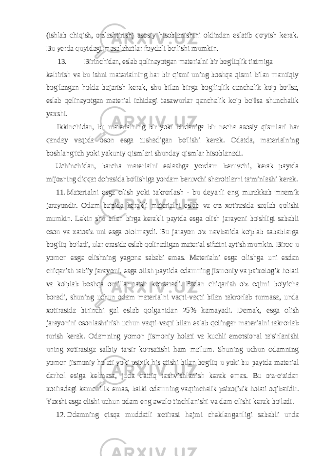 (ishlab chiqish, o&#39;zlashtirish) asosiy hisoblanishini oldindan eslatib qo&#39;yish kerak. Bu yerda quyidagi masalahatlar foydali bo&#39;lishi mumkin. 13. Birinchidan, eslab qolinayotgan materialni bir bog&#39;liqlik tizimiga keltirish va bu ishni materialning har bir qismi uning boshqa qismi bilan mantiqiy bog&#39;langan holda bajarish kerak, shu bilan birga bog&#39;liqlik qanchalik ko&#39;p bo&#39;Isa, eslab qolinayotgan material ichidagi tasawurlar qanchalik ko&#39;p bo&#39;Isa shunchalik yaxshi. Ikkinchidan, bu materialning bir yoki birdaniga bir necha asosiy qismlari har qanday vaqtda oson esga tushadigan bo&#39;lishi kerak. Odatda, materialning boshlang&#39;ich yoki yakuniy qismlari shunday qismlar hisoblanadi. Uchinchidan, barcha materialni eslashga yordam beruvchi, kerak paytda mijozning diqqat doirasida bo&#39;lishiga yordam beruvchi sharoitlarni ta&#39;minlashi kerak. 11. Materialni esga olish yoki takrorlash - bu deyarli eng murakkab mnemik jarayondir. Odam ba&#39;zida kerakli materialni eslab va o&#39;z xotirasida saqlab qolishi mumkin. Lekin shu bilan birga kerakli paytda esga olish jarayoni bo&#39;shligi sababli oson va xatosiz uni esga ololmaydi. Bu jarayon o&#39;z navbatida ko&#39;plab sabablarga bog&#39;liq bo&#39;ladi, ular orasida eslab qolinadigan material sifatini aytish mumkin. Biroq u yomon esga olishning yagona sababi emas. Materialni esga olishga uni esdan chiqarish tabiiy jarayoni, esga olish paytida odamning jismoniy va psixologik holati va ko&#39;plab boshqa omillar ta&#39;sir ko&#39;rsatadi. Esdan chiqarish o&#39;z oqimi bo&#39;yicha boradi, shuning uchun odam materialni vaqti-vaqti bilan takrorlab turmasa, unda xotirasida birinchi gal eslab qolganidan 25% kamayadi. Demak, esga olish jarayonini osonlashtirish uchun vaqti-vaqti bilan eslab qolingan materialni takrorlab turish kerak. Odamning yomon jismoniy holati va kuchli emotsional ta&#39;sirlanishi uning xotirasiga salbiy ta&#39;sir ko&#39;rsatishi ham ma&#39;lum. Shuning uchun odamning yomon jismoniy holati yoki psixik his etishi bilan bog&#39;liq u yoki bu paytda material darhol esiga kelmasa, juda qattiq tashvishlanish kerak emas. Bu o&#39;z-o&#39;zidan xotiradagi kamchilik emas, balki odamning vaqtinchalik psixofizik holati oqibatidir. Yaxshi esga olishi uchun odam eng awalo tinchlanishi va dam olishi kerak bo&#39;ladi. 12. Odamning qisqa muddatli xotirasi hajmi cheklanganligi sababli unda 