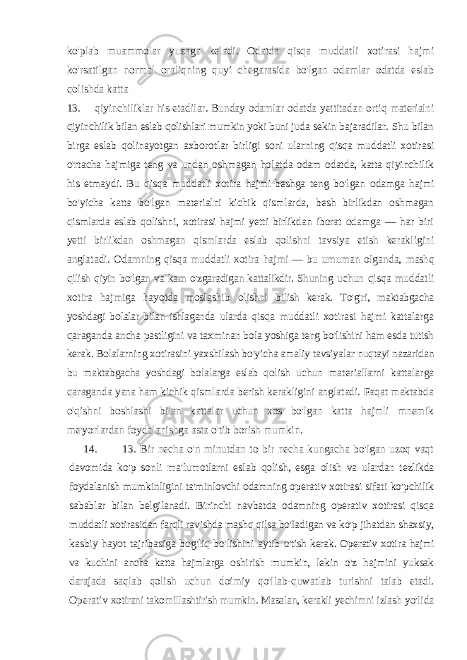 ko&#39;plab muammolar yuzaga keladi. Odatda qisqa muddatli xotirasi hajmi ko&#39;rsatilgan normal oraliqning quyi chegarasida bo&#39;lgan odamlar odatda eslab qolishda katta 13. qiyinchiliklar his etadilar. Bunday odamlar odatda yettitadan ortiq materialni qiyinchilik bilan eslab qolishlari mumkin yoki buni juda sekin bajaradilar. Shu bilan birga eslab qolinayotgan axborotlar birligi soni ularning qisqa muddatli xotirasi o&#39;rtacha hajmiga teng va undan oshmagan holatda odam odatda, katta qiyinchilik his etmaydi. Bu qisqa muddatli xotira hajmi beshga teng bo&#39;lgan odamga hajmi bo&#39;yicha katta bo&#39;lgan materialni kichik qismlarda, besh birlikdan oshmagan qismlarda eslab qolishni, xotirasi hajmi yetti birlikdan iborat odamga — har biri yetti birlikdan oshmagan qismlarda eslab qolishni tavsiya etish kerakligini anglatadi. Odamning qisqa muddatli xotira hajmi — bu umuman olganda, mashq qilish qiyin bo&#39;lgan va kam o&#39;zgaradigan kattalikdir. Shuning uchun qisqa muddatli xotira hajmiga hayotda moslashib olishni bilish kerak. To&#39;g&#39;ri, maktabgacha yoshdagi bolalar bilan ishlaganda ularda qisqa muddatli xotirasi hajmi kattalarga qaraganda ancha pastligini va taxminan bola yoshiga teng bo&#39;lishini ham esda tutish kerak. Bolalarning xotirasini yaxshilash bo&#39;yicha amaliy tavsiyalar nuqtayi nazaridan bu maktabgacha yoshdagi bolalarga eslab qolish uchun materiallarni kattalarga qaraganda yana ham kichik qismlarda berish kerakligini anglatadi. Faqat maktabda o&#39;qishni boshlashi bilan kattalar uchun xos bo&#39;lgan katta hajmli mnemik me&#39;yorlardan foydalanishga asta o&#39;tib borish mumkin. 14. 13. Bir necha o&#39;n minutdan to bir necha kungacha bo&#39;lgan uzoq vaqt davomida ko&#39;p sonli ma&#39;lumotlarni eslab qolish, esga olish va ulardan tezlikda foydalanish mumkinligini ta&#39;minlovchi odamning operativ xotirasi sifati ko&#39;pchilik sabablar bilan belgilanadi. Birinchi navbatda odamning operativ xotirasi qisqa muddatli xotirasidan farqli ravishda mashq qilsa bo&#39;Iadigan va ko&#39;p jihatdan shaxsiy, kasbiy hayot tajribasiga bog&#39;liq bo&#39;lishini aytib o&#39;tish kerak. Operativ xotira hajmi va kuchini ancha katta hajmlarga oshirish mumkin, lekin o&#39;z hajmini yuksak darajada saqlab qolish uchun doimiy qo&#39;llab-quwatlab turishni talab etadi. Operativ xotirani takomillashtirish mumkin. Masalan, kerakli yechimni izlash yo&#39;lida 