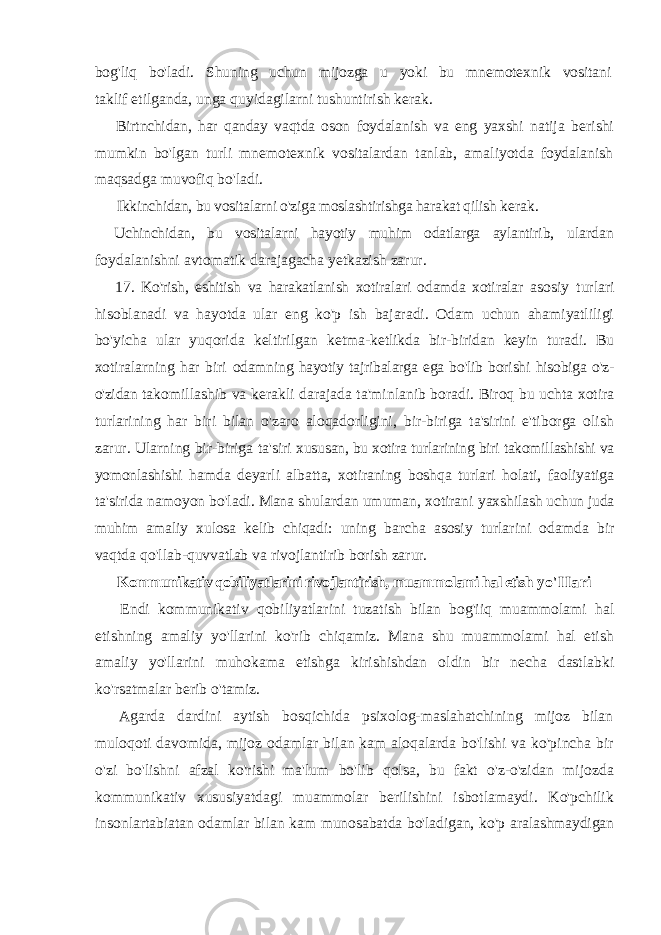 bog&#39;liq bo&#39;ladi. Shuning uchun mijozga u yoki bu mnemotexnik vositani taklif etilganda, unga quyidagilarni tushuntirish kerak. Birtnchidan, har qanday vaqtda oson foydalanish va eng yaxshi natija berishi mumkin bo&#39;lgan turli mnemotexnik vositalardan tanlab, amaliyotda foydalanish maqsadga muvofiq bo&#39;ladi. Ikkinchidan, bu vositalarni o&#39;ziga moslashtirishga harakat qilish kerak. Uchinchidan, bu vositalarni hayotiy muhim odatlarga aylantirib, ulardan foydalanishni avtomatik darajagacha yetkazish zarur. 17. Ko&#39;rish, eshitish va harakatlanish xotiralari odamda xotiralar asosiy turlari hisoblanadi va hayotda ular eng ko&#39;p ish bajaradi. Odam uchun ahamiyatliligi bo&#39;yicha ular yuqorida keltirilgan ketma-ketlikda bir-biridan keyin turadi. Bu xotiralarning har biri odamning hayotiy tajribalarga ega bo&#39;lib borishi hisobiga o&#39;z- o&#39;zidan takomillashib va kerakli darajada ta&#39;minlanib boradi. Biroq bu uchta xotira turlarining har biri bilan o&#39;zaro aloqadorligini, bir-biriga ta&#39;sirini e&#39;tiborga olish zarur. Ularning bir-biriga ta&#39;siri xususan, bu xotira turlarining biri takomillashishi va yomonlashishi hamda deyarli albatta, xotiraning boshqa turlari holati, faoliyatiga ta&#39;sirida namoyon bo&#39;ladi. Mana shulardan umuman, xotirani yaxshilash uchun juda muhim amaliy xulosa kelib chiqadi: uning barcha asosiy turlarini odamda bir vaqtda qo&#39;llab-quvvatlab va rivojlantirib borish zarur. Kommunikativ qobiliyatlarini rivojlantirish, muammolami hal etish yo&#39;IIari Endi kommunikativ qobiliyatlarini tuzatish bilan bog&#39;iiq muammolami hal etishning amaliy yo&#39;llarini ko&#39;rib chiqamiz. Mana shu muammolami hal etish amaliy yo&#39;llarini muhokama etishga kirishishdan oldin bir necha dastlabki ko&#39;rsatmalar berib o&#39;tamiz. Agarda dardini aytish bosqichida psixolog-maslahatchining mijoz bilan muloqoti davomida, mijoz odamlar bilan kam aloqalarda bo&#39;lishi va ko&#39;pincha bir o&#39;zi bo&#39;lishni afzal ko&#39;rishi ma&#39;lum bo&#39;lib qolsa, bu fakt o&#39;z-o&#39;zidan mijozda kommunikativ xususiyatdagi muammolar berilishini isbotlamaydi. Ko&#39;pchilik insonlartabiatan odamlar bilan kam munosabatda bo&#39;ladigan, ko&#39;p aralashmaydigan 