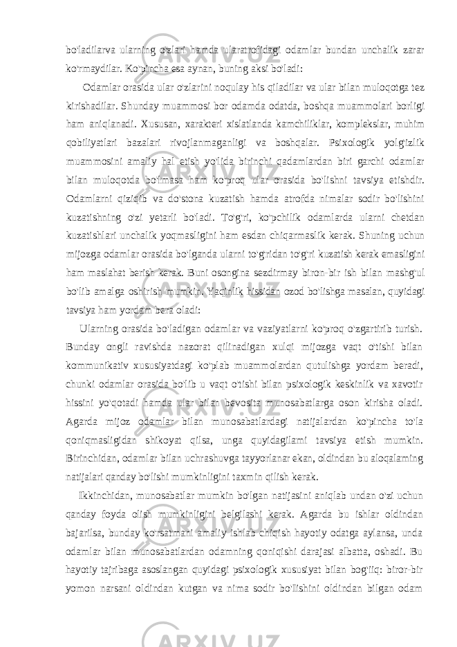 bo&#39;ladilarva ularning o&#39;zlari hamda ularatrofidagi odamlar bundan unchalik zarar ko&#39;rmaydilar. Ko&#39;pincha esa aynan, buning aksi bo&#39;ladi: Odamlar orasida ular o&#39;zlarini noqulay his qiladilar va ular bilan muloqotga tez kirishadilar. Shunday muammosi bor odamda odatda, boshqa muammolari borligi ham aniqlanadi. Xususan, xarakteri xislatlanda kamchiliklar, komplekslar, muhim qobiliyatlari bazalari rivojlanmaganligi va boshqalar. Psixologik yolg&#39;izlik muammosini amaliy hal etish yo&#39;lida birinchi qadamlardan biri garchi odamlar bilan muloqotda bo&#39;lmasa ham ko&#39;proq ular orasida bo&#39;lishni tavsiya etishdir. Odamlarni qiziqib va do&#39;stona kuzatish hamda atrofda nimalar sodir bo&#39;lishini kuzatishning o&#39;zi yetarli bo&#39;ladi. To&#39;g&#39;ri, ko&#39;pchilik odamlarda ularni chetdan kuzatishlari unchalik yoqmasligini ham esdan chiqarmaslik kerak. Shuning uchun mijozga odamlar orasida bo&#39;lganda ularni to&#39;g&#39;ridan to&#39;g&#39;ri kuzatish kerak emasligini ham maslahat berish kerak. Buni osongina sezdirmay biron-bir ish bilan mashg&#39;ul bo&#39;lib amalga oshirish mumkin. Yaqinlik hissidan ozod bo&#39;lishga masalan, quyidagi tavsiya ham yordam bera oladi: Ularning orasida bo&#39;ladigan odamlar va vaziyatlarni ko&#39;proq o&#39;zgartirib turish. Bunday ongli ravishda nazorat qilinadigan xulqi mijozga vaqt o&#39;tishi bilan kommunikativ xususiyatdagi ko&#39;plab muammolardan qutulishga yordam beradi, chunki odamlar orasida bo&#39;lib u vaqt o&#39;tishi bilan psixologik keskinlik va xavotir hissini yo&#39;qotadi hamda ular bilan bevosita munosabatlarga oson kirisha oladi. Agarda mijoz odamlar bilan munosabatlardagi natijalardan ko&#39;pincha to&#39;la qoniqmasligidan shikoyat qilsa, unga quyidagilami tavsiya etish mumkin. Birinchidan, odamlar bilan uchrashuvga tayyorlanar ekan, oldindan bu aloqalaming natijalari qanday bo&#39;lishi mumkinligini taxmin qilish kerak. Ikkinchidan, munosabatlar mumkin bo&#39;lgan natijasini aniqlab undan o&#39;zi uchun qanday foyda olish mumkinligini belgilashi kerak. Agarda bu ishlar oldindan bajarilsa, bunday ko&#39;rsatmani amaliy ishlab chiqish hayotiy odatga aylansa, unda odamlar bilan munosabatlardan odamning qoniqishi darajasi albatta, oshadi. Bu hayotiy tajribaga asoslangan quyidagi psixologik xususiyat bilan bog&#39;iiq: biror-bir yomon narsani oldindan kutgan va nima sodir bo&#39;Iishini oldindan bilgan odam 