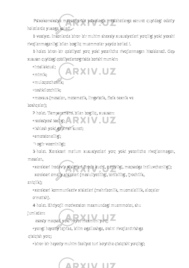 Psixokorreksiya maqsadlarida psixologik maslahatlarga zarurat quyidagi odatiy holatlarda yuzaga keladi. 1-vaziyat. Insonlarda biror-bir muhim shaxsiy xususiyatlari yo&#39;qligi yoki yaxshi rivojlanmaganligi bilan bog&#39;liq muammoiar paydo bo&#39;lad i. 1-holat: biron-bir qobiliyati yo&#39;q yoki yetarlicha rivojlanmagan hisoblanadi. Gap xususan quyidagi qobiliyatlarto&#39;g&#39;risida borishi mumkin: • intellektual; • mimik; • muloqotchanlik; • tashkilotchilik; • maxsus (masalan, matematik, lingvistik, fizik-texnik va boshqalar); 2-holat. Temperamenti bilan bog&#39;liq, xususan: • reaksiyasi tezligi; • ishlash yoki gapirish surati; • emotsionalligi; ■ og&#39;ir-vazminligi; 3- holat . Xarakteri ma &#39; lum xususiyatlari yo &#39; q yoki yetarlicha rivojlanmagan , masalan , • xarakteri irodaviy xislatlari ( iroda kuchi , qat &#39; iyligi , maqsadga intiluvchanligi ); xarakteri amaliy xislatlari ( mas &#39; uliyatliligi , tartibliligi , ijrochilik , aniqlik ); • xarakteri kommunikativ xislatlari ( mehribonlik , muomalalilik , aloqalar o &#39; matish ). 4-holat. Ehtiyojli-motivatsion mazmundagi muammoiar, shu jumladan: asosiy maqsad yoki hayot mazmuni yo&#39;q; • yangi hayotiy tajriba, bilim egallashga, o&#39;zini rivojlantirishga qiziqish yo&#39;q; • biror-bir hayotiy muhim faoliyat turi bo&#39;yicha qiziqishi yo&#39;qligi; 