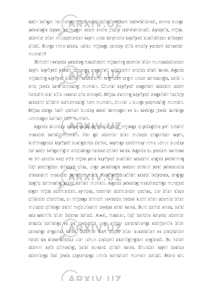 sodir bo&#39;lgan har narsani tinch qabul qiladi va kam tashvishlanadi, ammo bunga psixologik tayyor bo&#39;lmagan odam ancha jiddiy tashvishlanadi. Aytaylik, mijoz. odamlar bilan muloqotlardan keyin unda ko&#39;pincha kayfiyati buzilishidan shikoyat qiladi. Bunga nima sabab, ushbu mijozga qanday qilib amaliy yordam ko&#39;rsatish mumkin? Birinchi navbatda psixolog-maslahatchi mijozning odamlar bilan munosabatlardan keyin kayfiyati yaxshi tomonga o&#39;zgarishi sabablarini aniqlab olishi kerak. Agarda mijozning kayfiyati buzilishi sabablarini to&#39;g&#39;ridan to&#39;g&#39;ri undan so&#39;rasangiz, balki u aniq javob bera olmasligi mumkin. Chunki kayfiyati o&#39;zgarishi sababini odam hardoim o&#39;zi bilib nazorat qila olmaydi. Mijoz o&#39;zining kayfiyati o&#39;zgarishi haqiqiy sababini bilishni xohlamasligi ham mumkin, chunki u bunga yoqmasligi mumkin. Mijoz o&#39;ziga hech qachon bunday savol bermagan va bu savolga javob berishga urinmagan bo&#39;lishi ham mumkin. Agarda shunday bo&#39;Isa psixolog-maslahatchi mijozga quyidagicha yo&#39;l tutishni maslahat berishi mumkin. Har gal odamlar bilan muloqot qilganidan keyin, kutilmaganda kayfiyati buzilganida darhol, keyinga qoldirmay nima uchun bunday hoi sodir bo&#39;Iganligini aniqlashga harakat qilishi kerak. Agarda bu yordam bermasa va bir qancha vaqt o&#39;tib mijoz yana kayfiyati buzilishi sababini anglab yetishning iloji yo&#39;qligidan shikoyat qilsa, unga psixologik testdan o&#39;tishni yoki psixoanaliz o&#39;tkazishni maslahat berish mumkin. Kayfiyati buzilishi sababi ixtiyorsiz, ongiga bog&#39;liq bo&#39;lmasligi sabab bo&#39;lishi mumkin. Agarda psixolog-maslahatchiga murojaat etgan mijoz odamlardan, ayniqsa, notanish odamlardan qochsa, ular bilan aloqa qilishdan cho&#39;chisa, bu mijozga birinchi navbatda irodasi kuchi bilan odamlar bilan muloqot qilishga o&#39;zini majburlashni tavsiya etish kerak. Buni darhol emas, balki asta- sekinlik bilan bajarsa bo&#39;ladi. Awal, masalan, iloji boricha ko&#39;proq odamlar orasida bo&#39;lishga va o&#39;z navbatida unga e&#39;tibor qaratishlariga xotirjamlik bilan qarashga o&#39;rganish kerak. Odamlar sizni diqqat bilan kuzatishlari va qiziqishlari holati siz shaxs sifatida ular uchun qiziqarli ekanligingizni anglatadi. Bu holati odamni xafa qilmasligi, balki xursand qilishi kerak. Shundan keyin boshqa odamlarga faol javob qaytarishga urinib ko&#39;rishlari mumkin bo&#39;ladi. Mana shu 