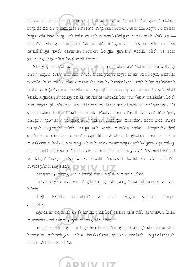 mazmunda boshqa odamning qarashini ochiq va xotirjamlik bilan qarshi olishga, unga do&#39;stona munosabatda bo&#39;lishga o&#39;rganish mumkin. Shundan keyin bularbiian birgalikda hayotning turli holatlari uchun mos keladigan nutqiy odob shakllari — notanish odamga murojaat etish mumkin bo&#39;lgan va uning tomonidan e&#39;tibor qaratilishiga javob qaytarish mumkin bo&#39;lgan gaplami yodlab olish va oson gapirishga o&#39;rganib olish foydali bo&#39;ladi. Nihoyat, notanish odamlar bilan aloqa o&#39;rnatishda o&#39;zi tashabbus ko&#39;rsatishga o&#39;zini majbur etishi mumkin. Awal ancha yaqin, keyin tanish va nihoyat, notanish odamlar bilan muloqotlarda mana shu barcha harakatlarni tartib bilan o&#39;zlashtirib borish va bajarish odamlar bilan muloqot qilishdan qo&#39;rquv muammosini yo&#39;qotishi kerak. Agarda psixodiagnostika natijasida mijozda kommunikativ malakalari bo&#39;sh rivojlanganligi aniqlansa, unda birinchi maslahat kerakli malakalarini qanday qilib yaxshilashga taalluqli bo&#39;lishi kerak. Boshqalarga e&#39;tiborli bo&#39;lishni biladigan, qiziqarli gapirishni va qiziqib tinglashni biladigan atrofidagi odamlarda o&#39;ziga qiziqish uyg&#39;otishi, ularni o&#39;ziga jalb etishi mumkin bo&#39;ladi. Ko&#39;pincha faol gapirishdan ko&#39;ra boshqalarni diqqat bilan do&#39;stona tinglashga o&#39;rganish ancha murakkabroq bo&#39;ladi. Shuning uchun bunday muammoga duch kelganida psixolog- maslahatchi mijozga birinchi navbatda boshqalar uchun yaxshi tinglovchi bo&#39;lishi kerakligini tavsiya etish kerak. Yaxshi tinglovchi bo&#39;lish esa o&#39;z navbatida quyidagilami anglatadi: - har qanday odamga c h i n ko&#39;ngildan qiziqish namoyon etish; - har qanday odamda va uning har bir gapida ijobiy tomonini ko&#39;ra va ko&#39;rsata bilish; - iloji boricha odamlarni va ular aytgan gaplami tanqid qilmaslik; - agarda tanqid qilish kerak bo&#39;Isa, unda boshqalarni xafa qilib qo&#39;ymay, u bilan munosabatlarni buzmay aytishni o&#39;rganib olish; - boshqa odamning — uning obro&#39;sini oshiradigan, atrofdagi odamlar orasida hurmatini oshiradigan ijobiy harakatlarni qo&#39;llab-quwatlash, rag&#39;batlantirish malakasini ishlab chiqish. 