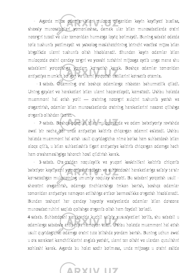 - Agarda mijoz odamlar bilan muloqot qilganidan keyin kayfiyati buzilsa, shaxsiy munosabatlari yomonlashsa, demak ular bilan munosabatlarda o&#39;zini noto&#39;g&#39;ri tutadi va ular tomonidan hurmatga loyiq bo&#39;lmaydi. Buning sababi odatda to&#39;la tushunib yetilmaydi va psixolog-maslahatchining birinchi vazifasi mijoz bilan birgalikda ularni tushunib olish hisoblanadi. Shundan keyin odamlar bilan muloqotda o&#39;zini qanday to&#39;g&#39;ri va yaxshi tutishini mijozga aytib unga mana shu sabablami yo&#39;qotishga yordam ko&#39;rsatish kerak. Boshqa odamlar tomonidan antipatiya mumkin bo&#39;lgan va ularni yo&#39;qotish usullarini ko&#39;rsatib o&#39;tamiz. - 1-sabab. Odamning o&#39;zi boshqa odamlarga nisbatan behurmatlik qiladi. Uning gaplari va harakatlari bilan ularni haqoratlaydi, kamsitadi. Ushbu holatda muammoni hal etish yo&#39;li — o&#39;zining noto&#39;g&#39;ri xulqini tushunib yetish va o&#39;zgartirish, odamlar bilan munosabatlarda o&#39;zining harakatlarini nazorat qilishga o&#39;rganib olishdan iborat. - 2-sabab. Boshqa odamlar bilan muloqotlarda va odam beixtiyoriy ravishda awal bir necha bor unda antipatiya keltirib chiqargan odamni eslatadi. Ushbu holatda muammoni hal etish usuli quyidagicha: nima bo&#39;lsa ham suhbatdosh bilan aloqa qilib, u bilan suhbatlashib ilgari antipatiya keltirib chiqargan odamga hech ham o&#39;xshamasligiga ishonch hosil qildirish kerak. - 3-sabab. O&#39;z-o&#39;zidan noqulaylik va yuqori keskinlikni keltirib chiqarib beixtiyor kayfiyatni yomonlashtiradigan va suhbatdoshi harakatlariga salbiy t a &#39; s i r ko&#39;rsatadigan muloqotning umumiy noqulay sharoiti. Bu sababni yo&#39;qotish usuli - sharoitni o&#39;zgartirish, odamga tinchlanishga imkon berish, boshqa odamlar tomonidan antipatiya namoyon etilishiga e&#39;tibor bermaslikka o&#39;rgatish hisoblanadi. Bundan tashqari har qanday hayotiy vaziyatlarda odamlar bilan do&#39;stona munosabat ruhini saqlab qolishga o&#39;rganib olish ham foydali bo&#39;ladi. 4-sabab. Suhbatdoshi xarakterida kuchli salbiy xususiyatlari bo&#39;lib, shu sababli u odamlarga sababsiz antipatiya namoyon etadi. Ushbu holatda muammoni hal etish usuli quyidagicha: odamga o&#39;zini tuta bilishda yordam berish. Buning uchun awal u o&#39;z xarakteri kamchiliklarini anglab yetishi, ularni tan olishi va ulardan qutulishni xohlashi kerak. Agarda bu holat sodir bo&#39;lmasa, unda mijozga u o&#39;zini aslida 