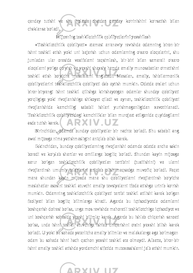 qanday tutishi va shu holatda chetdan qanday ko&#39;rinishini ko&#39;rsatish bilan cheklansa bo&#39;ladi. Mijozning tashkilotchilik qobiliyatlarini yaxshilash «Tashkilotchilik qobiliyati» atamasi an&#39;anaviy ravishda odamning biron-bir ishni tashkil etish yoki uni bajarish uchun odamlarning o&#39;zaro aloqalarini, shu jumladan ular orasida vazifalami taqsimlash, bir-biri bilan samarali o&#39;zaro aloqalarni yo&#39;lga qo&#39;yish va yaxshi shaxsiy hamda amaliy munosabatlar o&#39;rnatishni tashkil etish bo&#39;yicha masalalarni anglatadi. Masalan, amaliy, ishbilarmonlik qobiliyatlarini tashkilotchilik qobiliyati deb aytish mumkin. Odatda o&#39;zlari uchun biror-biryangi ishni tashkil qilishga kirishayotgan odamlar shunday qobiliyati yo&#39;qligiga yoki rivojlanishiga shikoyat qiladi va aynan, tashkilotchilik qobiliyati rivojlanishida kamchiligi sababli ishlari yurishmaganligidan xavotirlanadi. Tashkilotchilik qobiliyatidagi kamchiliklar bilan murojaat etilganida quyidagilarni esda tutish kerak. Birinchidan, odamda bunday qobiliyatlar bir nechta bo&#39;ladi. Shu sababli eng awal mijozga nima yetishmasligini aniqlab olish kerak. Ikkinchidan, bunday qobiliyatlarning rivojlanishi odamda odatda ancha sekin boradi va ko&#39;plab shartlar va omillarga bog&#39;liq bo&#39;ladi. Shundan keyin mijozga zarur bo&#39;lgan tashkilotchilik qobiliyatlan tartibini (tuziiishini) va ularni rivojiantinsh umumiy talablarini aniqlab olish maqsadga muvofiq bo&#39;ladi. Faqat mana shundan keyin mijozda mana shu qobiliyatlarni rivojiantinsh bo&#39;yicha maslahatlar asosini tashkil etuvchi amaliy tavsiyalarni ifoda etishga urinib ko&#39;rish mumkin. Odamning tashkilotchilik qobiliyati tartibi tashkil etilishi kerak bo&#39;lgan faoliyati bilan bog&#39;liq bilimlarga kiradi. Agarda bu iqtisodiyotda odamlarni boshqarish doirasi bo&#39;lsa, unga mos ravishda mahoratli tashkilotchiga iqtisodiyot va uni boshqarish sohasida yaxshi bilimlar kerak. Agarda bu ishlab chiqarish sanoati bo&#39;lsa, unda ishni tashkil etuvchiga ishlab chiqarishni o&#39;zini yaxshi bilish kerak bo&#39;ladi. U yoki bu sohada yetarlicha amaliy bilimlar va malakalarga ega bo&#39;lmagan odam bu sohada ishni hech qachon yaxshi tashkil eta olmaydi. Albatta, biror-bir ishni amaliy tashkil etishda yordamchi sifatida mutaxassislarni jalb etishi mumkin. 