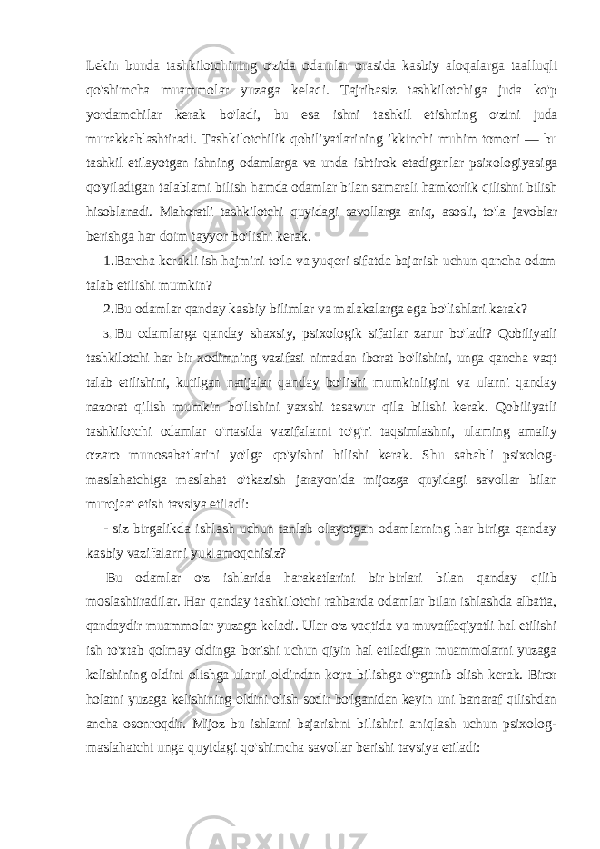 Lekin bunda tashkilotchining o&#39;zida odamlar orasida kasbiy aloqalarga taalluqli qo&#39;shimcha muammolar yuzaga keladi. Tajribasiz tashkilotchiga juda ko&#39;p yordamchilar kerak bo&#39;ladi, bu esa ishni tashkil etishning o&#39;zini juda murakkablashtiradi. Tashkilotchilik qobiliyatlarining ikkinchi muhim tomoni — bu tashkil etilayotgan ishning odamlarga va unda ishtirok etadiganlar psixologiyasiga qo&#39;yiladigan talablami bilish hamda odamlar bilan samarali hamkorlik qilishni bilish hisoblanadi. Mahoratli tashkilotchi quyidagi savollarga aniq, asosli, to&#39;la javoblar berishga har doim tayyor bo&#39;lishi kerak. 1. Barcha kerakli ish hajmini to&#39;la va yuqori sifatda bajarish uchun qancha odam talab etilishi mumkin? 2. Bu odamlar qanday kasbiy bilimlar va malakalarga ega bo&#39;lishlari kerak? 3. Bu odamlarga qanday shaxsiy, psixologik sifatlar zarur bo&#39;ladi? Qobiliyatli tashkilotchi har bir xodimning vazifasi nimadan iborat bo&#39;lishini, unga qancha vaqt talab etilishini, kutilgan natijalar qanday bo&#39;lishi mumkinligini va ularni qanday nazorat qilish mumkin bo&#39;lishini yaxshi tasawur qila bilishi kerak. Qobiliyatli tashkilotchi odamlar o&#39;rtasida vazifalarni to&#39;g&#39;ri taqsimlashni, ulaming amaliy o&#39;zaro munosabatlarini yo&#39;lga qo&#39;yishni bilishi kerak. Shu sababli psixolog- maslahatchiga maslahat o&#39;tkazish jarayonida mijozga quyidagi savollar bilan murojaat etish tavsiya etiladi: - siz birgalikda ishlash uchun tanlab olayotgan odamlarning har biriga qanday kasbiy vazifalarni yuklamoqchisiz? Bu odamlar o&#39;z ishlarida harakatlarini bir-birlari bilan qanday qilib moslashtiradilar. Har qanday tashkilotchi rahbarda odamlar bilan ishlashda albatta, qandaydir muammolar yuzaga keladi. Ular o&#39;z vaqtida va muvaffaqiyatli hal etilishi ish to&#39;xtab qolmay oldinga borishi uchun qiyin hal etiladigan muammolarni yuzaga kelishining oldini olishga ularni oldindan ko&#39;ra bilishga o&#39;rganib olish kerak. Biror holatni yuzaga kelishining oldini olish sodir bo&#39;lganidan keyin uni bartaraf qilishdan ancha osonroqdir. Mijoz bu ishlarni bajarishni bilishini aniqlash uchun psixolog- maslahatchi unga quyidagi qo&#39;shimcha savollar berishi tavsiya etiladi: 