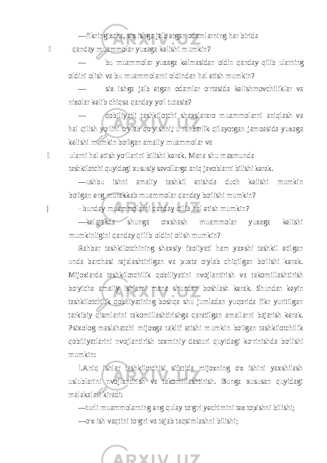 — fikringizcha, siz ishga jalb etgan odamlarning har birida I qanday muammolar yuzaga kelishi mumkin? — bu muammolar yuzaga kelmasidan oldin qanday qilib ularning oldini olish va bu muammolarni oldindan hal etish mumkin? — siz ishga jalb etgan odamlar o&#39;rtasida kelishmovchiliklar va nizolar kelib chiqsa qanday yo&#39;l tutasiz? — qobiliyatli tashkilotchi shaxslararo muammolarni aniqlash va hal qilish yo&#39;lini o&#39;ylab qo&#39;yishni, u rahbarlik qilayotgan jamoasida yuzaga kelishi mumkin bo&#39;Igan amaliy muammolar va I ularni hal etish yo&#39;llarini bilishi kerak. Mana shu mazmunda tashkilotchi quyidagi xususiy savollarga aniq javoblarni bilishi kerak. — ushbu ishni amaliy tashkil etishda duch kelishi mumkin bo&#39;Igan eng murakkab muammolar qanday bo&#39;lishi mumkin? | - bunday muammolarni qanday qilib hal etish mumkin? — kelajakda shunga o&#39;xshash muammolar yuzaga kelishi mumkinligini qanday q i l i b oldini olish mumkin? Rahbar tashkilotchining shaxsiy faoliyati ham yaxshi tashkil etilgan unda barchasi rejalashtirilgan va puxta o&#39;ylab chiqilgan bo&#39;lishi kerak. Mijoziarda tashkilotchilik qobiliyatini nvojlantirish va takomillashtirish bo&#39;yicha amaliy ishlarni mana shundan boshlash kerak. Shundan keyin tashkilotchilik qobiliyatining boshqa shu jumladan yuqorida fikr yuritilgan tarkibiy qismlarini takomillashtirishga qaratilgan amallarni bajarish kerak. Psixolog- maslahatchi mijozga taklif etishi mumkin bo&#39;Igan tashkilotchilik qobiliyatlarini nvojlantirish taxminiy dasturi quyidagi ko&#39;rinishda bo&#39;lishi mumkin: l.Aniq ishlar tashkilotchisi sifatida mijozning o&#39;z ishini yaxshilash uslublarini nvojlantirish va takomillashtirish. Bunga xususan quyidagi malakalari kiradi: — turli muammolarning eng qulay to&#39;g&#39;ri yechimini tez topishni bilishi; — o&#39;z ish vaqtini to&#39;g&#39;ri va tejab taqsimlashni bilishi; 