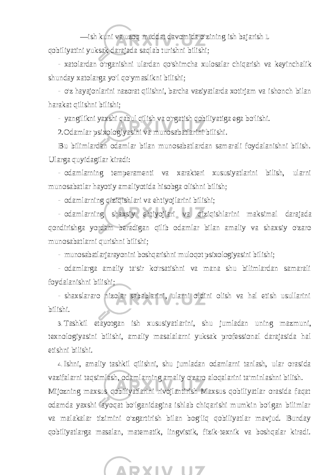 — ish kuni va uzoq muddat davomida o&#39;zining ish bajarish L qobiliyatini yuksak darajada saqlab turishni bilishi; - xatolardan o&#39;rganishni ulardan qo&#39;shimcha xulosalar chiqarish va keyinchalik shunday xatolarga yo&#39;l qo&#39;ymaslikni bilishi; - o&#39;z hayajonlarini nazorat qilishni, barcha vaziyatlarda xotirjam va ishonch bilan harakat qilishni bilishi; - yangilikni yaxshi qabul qilish va o&#39;rgatish qobiliyatiga ega bo&#39;lishi. 2. Odamlar psixologiyasini va munosabatlarini bilishi. Bu bilimlardan odamlar bilan munosabatlardan samarali foydalanishni bilish. Ularga quyidagilar kiradi: - odamlarning temperamenti va xarakteri xususiyatlarini bilish, ularni munosabatlar hayotiy amaliyotida hisobga olishni bilish; - odamlarning qiziqishlari va ehtiyojlarini bilishi; - odamlarning shaxsiy ehtiyojlari va qiziqishlarini maksimal darajada qondirishga yordam beradigan qilib odamlar bilan amaliy va shaxsiy o&#39;zaro munosabatlarni qurishni bilishi; - munosabatlarjarayonini boshqarishni muloqot psixologiyasini bilishi; - odamlarga amaliy ta&#39;sir ko&#39;rsatishni va mana shu bilimlardan samarali foydalanishni bilishi; - shaxslararo nizolar sabablarini, ularni oldini olish va hal etish usullarini bilishi. 3. Tashkil etayotgan ish xususiyatlarini, shu jumladan uning mazmuni, texnologiyasini bilishi, amaliy masalalarni yuksak professional darajasida hal etishni bilishi. 4. Ishni, amaliy tashkil qilishni, shu jumladan odamlarni tanlash, ular orasida vazifalarni taqsimlash, odamlarning amaliy o&#39;zaro aloqalarini ta&#39;minlashni bilish. Mijozning maxsus qobiliyatlarini rivojlantirish Maxsus qobiliyatlar orasida faqat odamda yaxshi layoqat bo&#39;lganidagina ishlab chiqarishi mumkin bo&#39;lgan bilimlar va malakalar tizimini o&#39;zgartirish bilan bog&#39;liq qobiliyatlar mavjud. Bunday qobiliyatlarga masalan, matematik, lingvistik, fizik-texnik va boshqalar kiradi. 