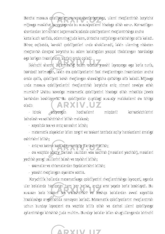 Barcha maxsus qobiliyatlar o&#39;z xususiyatlariga ega, ularni rivojlantirish bo&#39;yicha mijozga maslahat berayotganda bu xususiyatlarni hisobga olish zarur. Ko&#39;rsatilgan shartlardan birinchisini bajarmaslik odatda qobiliyatlarni rivojlantirishga ancha katta kuch sarflab, odamning juda kam, o&#39;rtacha natijalarga erishishiga olib keladi. Biroq oqibatda, kerakli qobiliyatlari unda shakllanadi, lekin ularning nisbatan rivojianish darajasi bo&#39;yicha bu odam bolaligidan yaqqol ifodalangan iste&#39;dodga ega bo&#39;lgan insonlardan baribir ortda qoladi. Ikkinchi shartni bajarmasligi odam odatda yaxshi layoqatga ega bo&#39;la turib, iste&#39;dodi bo&#39;lmagan, lekin o&#39;z qobiliyatlarini faol rivojlantirgan insonlardan ancha ortda qolib, qobiliyati bo&#39;sh rivojlangan shaxsligicha qoiishiga olib keladi. Mijozga unda maxsus qobiliyatlarini rivojlantirish bo&#39;yicha aniq nimani tavsiya etish mumkin? Ushbu savolga matematik qobiliyatini hisobga olish misolida javob berishdan boshlaymiz. Bu qobiliyatlar quyidagi xususiy malakalarni o&#39;z ichiga oladi: - idrok etayotgan hodisalarni miqdorli ko&#39;rsatkichlarini baholash va solishtirishni bilish malakasi; - xayolida tez va aniq sanashni bilish; - matematik obyektlar bilan to&#39;g&#39;ri va teskari tartibda aqliy harakatlami amalga oshirishni bilish; - aniq va ketma-ketlikda mantiqiy fikrlashni bilish; - o&#39;z vaqtida odatiy fikrlash usulidan voz kechish (masalani yechish), masalani yechish yangi usullarini izlash va topishni bilish; - sxemalar va chizmalardan foydalanishni bilish; - yaxshi rivojlangan operativ xotira. Ko &#39; pchilik hollarda matematikaga qobiliyatini rivojlantirishga layoqati , agarda ular bolalarda haqiqatan ham bor bo &#39; lsa , ancha erta paydo bo &#39; la boshlaydi . Bu xususan bola hisobni tez o &#39; zlashtirishi va boshqa bolalardan avval xayolida hisoblashga o &#39; rganishida namoyon bo &#39; ladi . Matematik qobiliyatlarini rivojlantirish uchun bunday layoqatni o &#39; z vaqtida b i l i b olish va darhol ularni qobiliyatga aylantirishga kirishish juda muhim . Bunday bolalar bilan shug &#39; ullanganda birinchi 